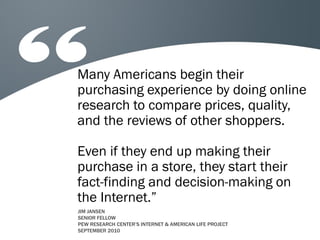 Many Americans begin their
purchasing experience by doing online
research to compare prices, quality,
and the reviews of other shoppers.
Even if they end up making their
purchase in a store, they start their
fact-finding and decision-making on
the Internet.”
JIM JANSEN
SENIOR FELLOW
PEW RESEARCH CENTER’S INTERNET & AMERICAN LIFE PROJECT
SEPTEMBER 2010

 