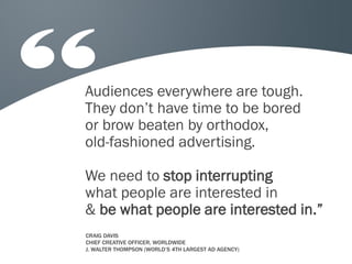 Audiences everywhere are tough.
They don’t have time to be bored
or brow beaten by orthodox,
old-fashioned advertising.
We need to stop interrupting
what people are interested in
& be what people are interested in.”
CRAIG DAVIS
CHIEF CREATIVE OFFICER, WORLDWIDE
J. WALTER THOMPSON (WORLD’S 4TH LARGEST AD AGENCY)

 