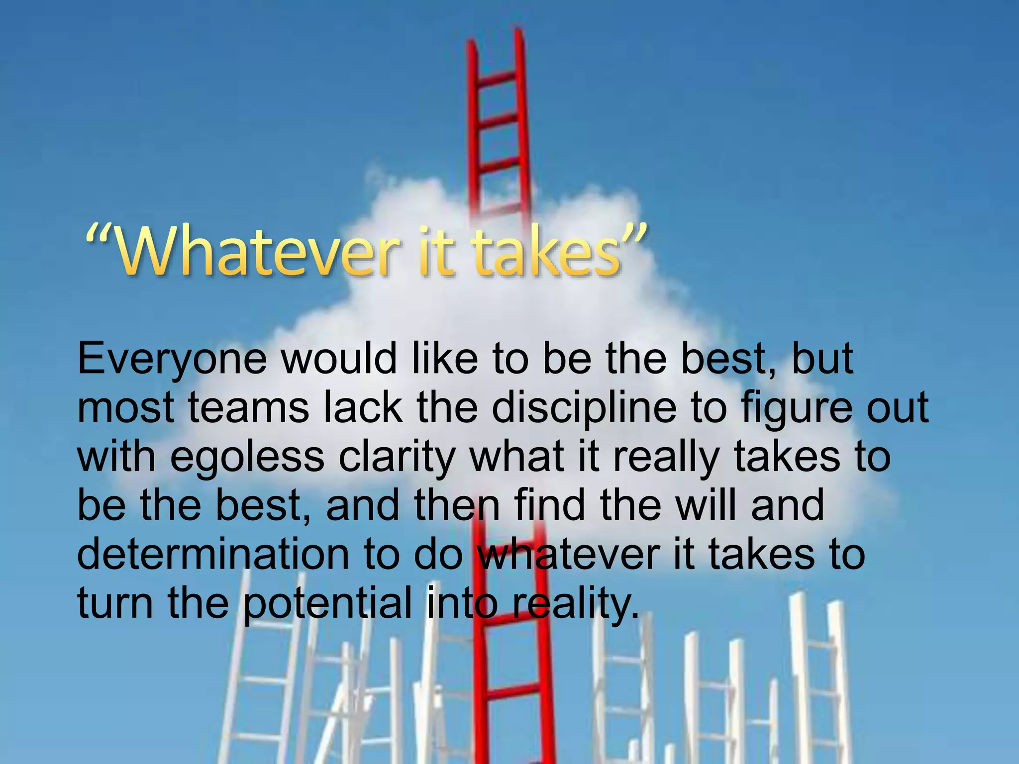 2015-02-24 Aidrie Springs Dental 17
Everyone would like to be the best, but
most teams lack the discipline to figure out
with egoless clarity what it really takes to
be the best, and then find the will and
determination to do whatever it takes to
turn the potential into reality.
 