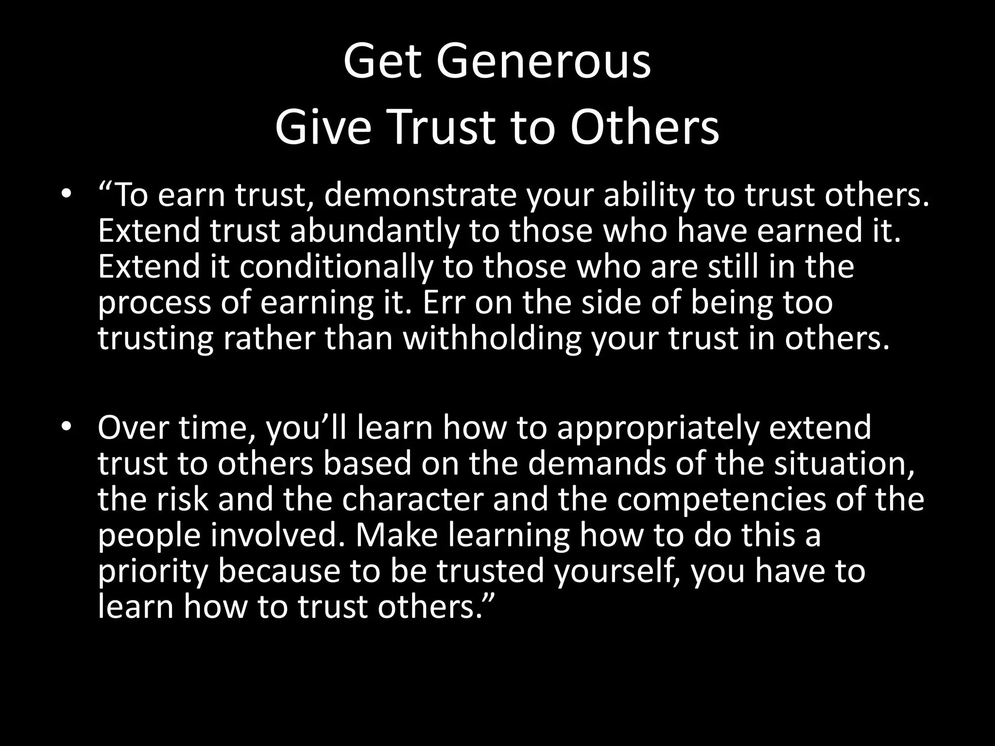 Get Generous
Give Trust to Others
• “To earn trust, demonstrate your ability to trust others.
Extend trust abundantly to those who have earned it.
Extend it conditionally to those who are still in the
process of earning it. Err on the side of being too
trusting rather than withholding your trust in others.
• Over time, you’ll learn how to appropriately extend
trust to others based on the demands of the situation,
the risk and the character and the competencies of the
people involved. Make learning how to do this a
priority because to be trusted yourself, you have to
learn how to trust others.”
 