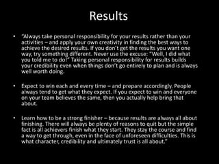 Results
• “Always take personal responsibility for your results rather than your
activities – and apply your own creativity in finding the best ways to
achieve the desired results. If you don’t get the results you want one
way, try something different. Never use the excuse: “Well, I did what
you told me to do!” Taking personal responsibility for results builds
your credibility even when things don’t go entirely to plan and is always
well worth doing.
• Expect to win each and every time – and prepare accordingly. People
always tend to get what they expect. If you expect to win and everyone
on your team believes the same, then you actually help bring that
about.
• Learn how to be a strong finisher – because results are always all about
finishing. There will always be plenty of reasons to quit but the simple
fact is all achievers finish what they start. They stay the course and find
a way to get through, even in the face of unforeseen difficulties. This is
what character, credibility and ultimately trust is all about.”
 