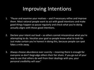 Improving Intentions
1. “Pause and examine your motives – and if necessary refine and improve
them. Most rational people want to act with good intentions and make
good things happen so pause regularly and check what you’re doing
actually aligns with those good intentions.
2. Declare your intent out loud – so others cannot misconstrue what you’re
attempting to do. Vocalize your goal so people know what to look for.
Just make certain you’re honest in doing this, because people can spot
fakes a mile away.
3. Always choose abundance over scarcity – meaning there is enough for
everyone so don’t begrudge others their fair share. If you go out of your
way to see that others do well from their dealings with you, your
personal credibility will soar.”
 