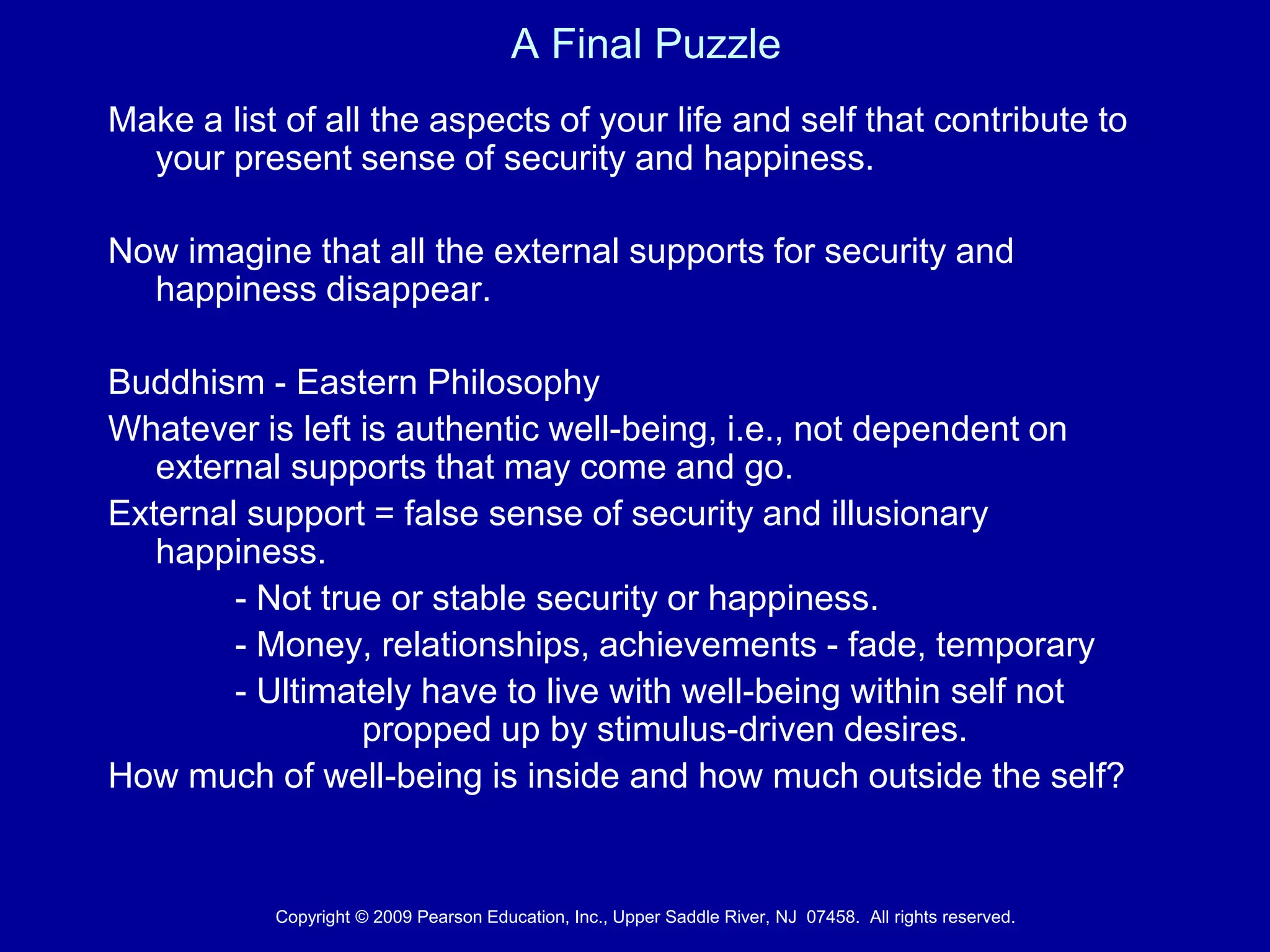 A Final Puzzle
Make a list of all the aspects of your life and self that contribute to
your present sense of security and happiness.
Now imagine that all the external supports for security and
happiness disappear.
Buddhism - Eastern Philosophy
Whatever is left is authentic well-being, i.e., not dependent on
external supports that may come and go.
External support = false sense of security and illusionary
happiness.
- Not true or stable security or happiness.
- Money, relationships, achievements - fade, temporary
- Ultimately have to live with well-being within self not
propped up by stimulus-driven desires.
How much of well-being is inside and how much outside the self?
Copyright © 2009 Pearson Education, Inc., Upper Saddle River, NJ 07458. All rights reserved.
 