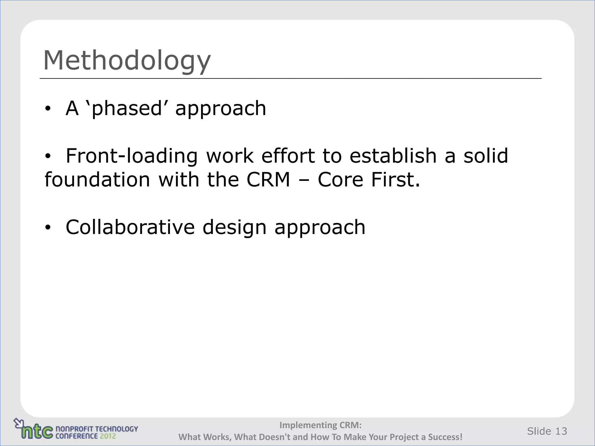 Methodology
• A ‘phased’ approach

• Front-loading work effort to establish a solid
foundation with the CRM – Core First.

• Collaborative design approach




                                  Implementing CRM:
                                                                                Slide 13
             What Works, What Doesn't and How To Make Your Project a Success!
 