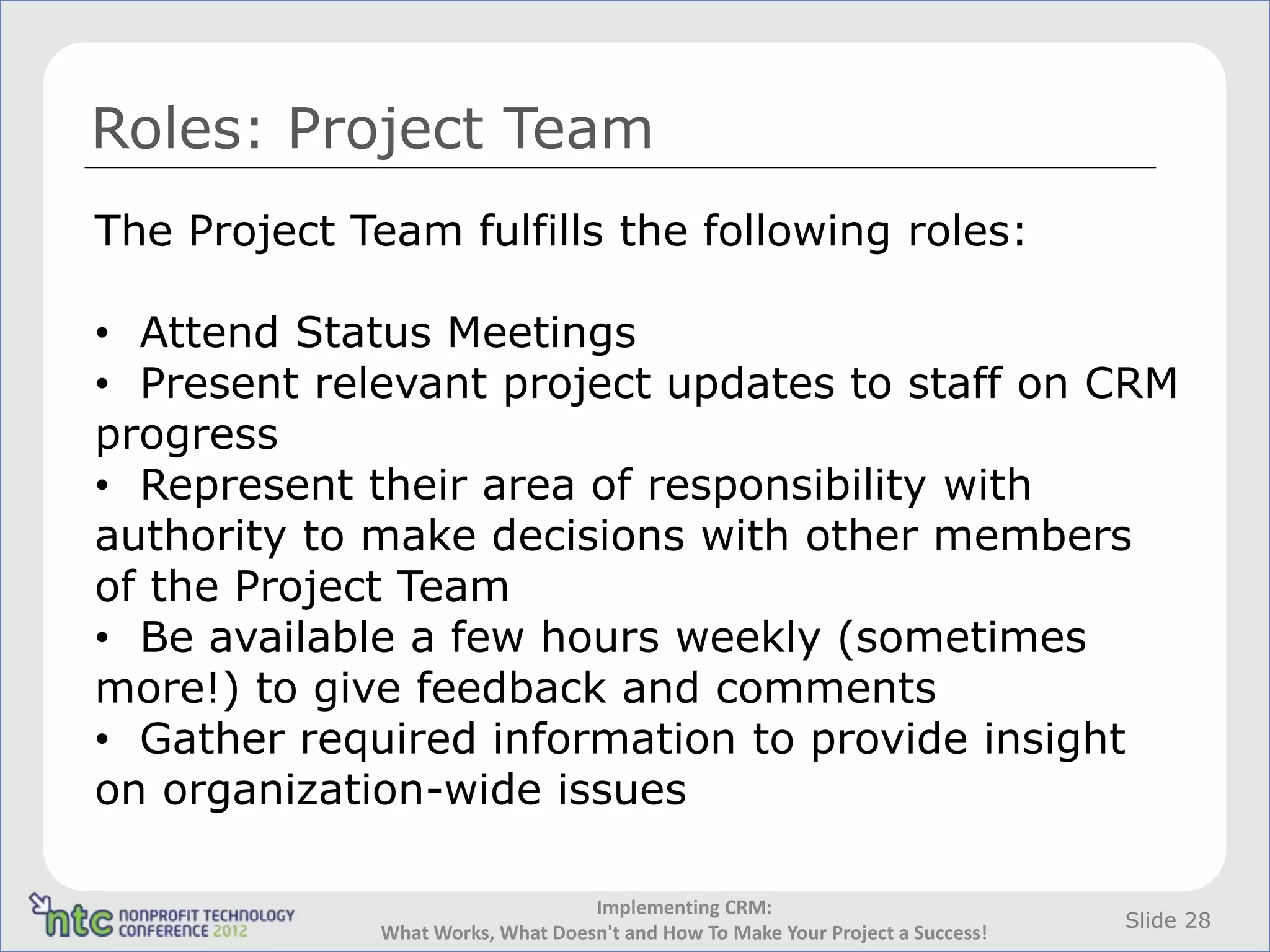 Roles: Project Team
The Project Team fulfills the following roles:

• Attend Status Meetings
• Present relevant project updates to staff on CRM
progress
• Represent their area of responsibility with
authority to make decisions with other members
of the Project Team
• Be available a few hours weekly (sometimes
more!) to give feedback and comments
• Gather required information to provide insight
on organization-wide issues

                                   Implementing CRM:
                                                                                 Slide 28
              What Works, What Doesn't and How To Make Your Project a Success!
 