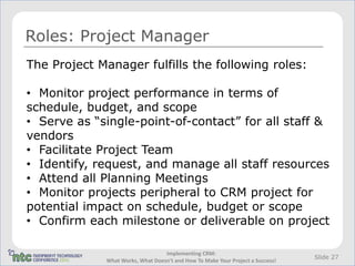 Roles: Project Manager
The Project Manager fulfills the following roles:

• Monitor project performance in terms of
schedule, budget, and scope
• Serve as “single-point-of-contact” for all staff &
vendors
• Facilitate Project Team
• Identify, request, and manage all staff resources
• Attend all Planning Meetings
• Monitor projects peripheral to CRM project for
potential impact on schedule, budget or scope
• Confirm each milestone or deliverable on project

                                  Implementing CRM:
                                                                                Slide 27
             What Works, What Doesn't and How To Make Your Project a Success!
 