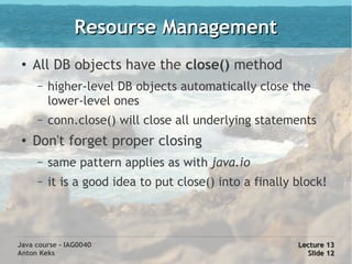 Resourse Management
 ●
     All DB objects have the close() method
     –   higher-level DB objects automatically close the
         lower-level ones
     –   conn.close() will close all underlying statements
 ●   Don't forget proper closing
     –   same pattern applies as with java.io
     –   it is a good idea to put close() into a finally block!



Java course - IAG0040                                    Lecture 13
Anton Keks                                                 Slide 12
 