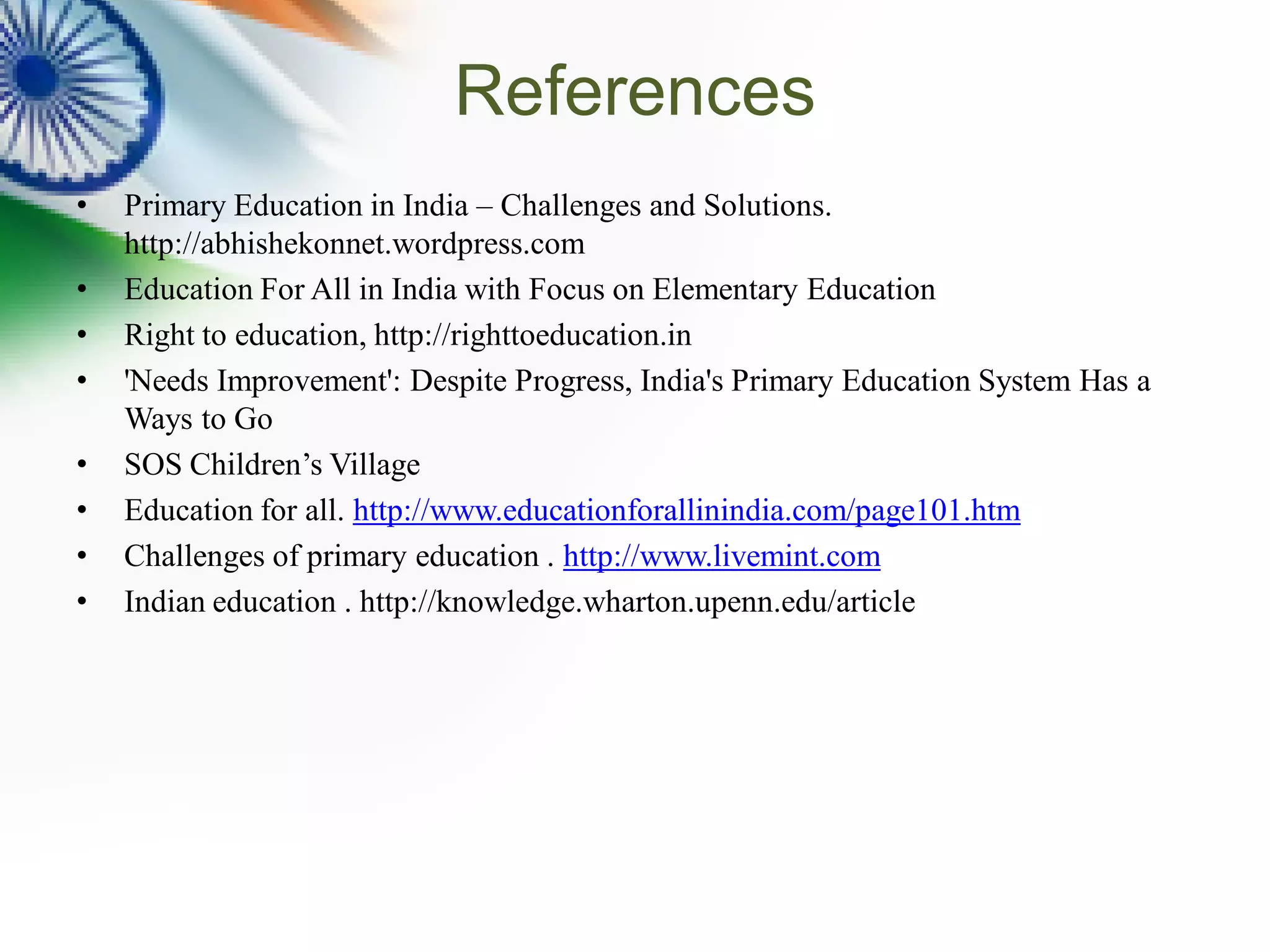 References
• Primary Education in India – Challenges and Solutions.
http://abhishekonnet.wordpress.com
• Education For All in India with Focus on Elementary Education
• Right to education, http://righttoeducation.in
• 'Needs Improvement': Despite Progress, India's Primary Education System Has a
Ways to Go
• SOS Children’s Village
• Education for all. http://www.educationforallinindia.com/page101.htm
• Challenges of primary education . http://www.livemint.com
• Indian education . http://knowledge.wharton.upenn.edu/article
 
