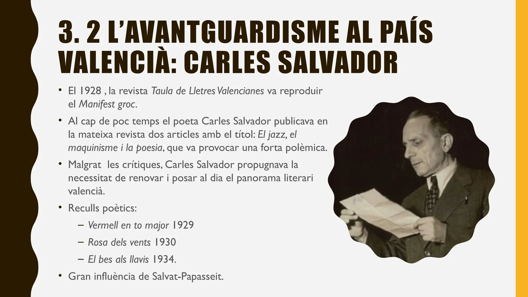 3. 2 L’AVANTGUARDISME AL PAÍS
VALENCIÀ: CARLES SALVADOR
• El 1928 , la revista Taula de LletresValencianes va reproduir
el Manifest groc.
• Al cap de poc temps el poeta Carles Salvador publicava en
la mateixa revista dos articles amb el títol: El jazz, el
maquinisme i la poesia, que va provocar una forta polèmica.
• Malgrat les crítiques, Carles Salvador propugnava la
necessitat de renovar i posar al dia el panorama literari
valencià.
• Reculls poètics:
– Vermell en to major 1929
– Rosa dels vents 1930
– El bes als llavis 1934.
• Gran influència de Salvat-Papasseit.
 