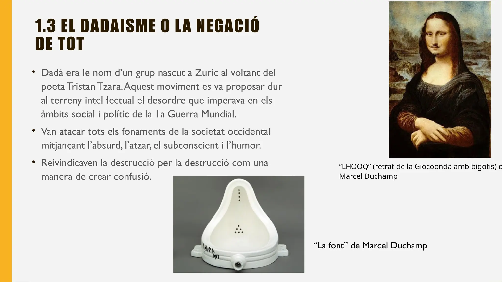 1.3 EL DADAISME O LA NEGACIÓ
DE TOT
• Dadà era le nom d’un grup nascut a Zuric al voltant del
poetaTristan Tzara.Aquest moviment es va proposar dur
al terreny intel·lectual el desordre que imperava en els
àmbits social i polític de la 1a Guerra Mundial.
• Van atacar tots els fonaments de la societat occidental
mitjançant l’absurd, l’atzar, el subconscient i l’humor.
• Reivindicaven la destrucció per la destrucció com una
manera de crear confusió.
“LHOOQ” (retrat de la Giocoonda amb bigotis) d
Marcel Duchamp
“La font” de Marcel Duchamp
 