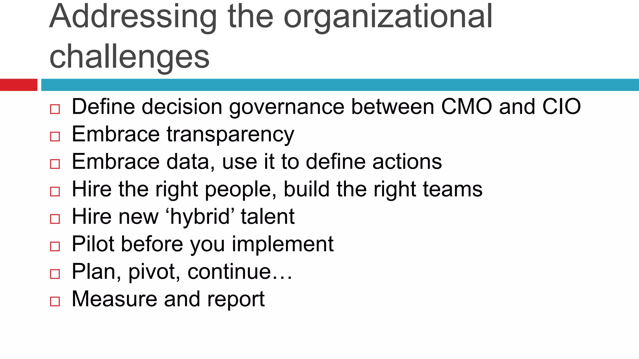 Addressing the organizational
challenges
 Define decision governance between CMO and CIO
 Embrace transparency
 Embrace data, use it to define actions
 Hire the right people, build the right teams
 Hire new ‘hybrid’ talent
 Pilot before you implement
 Plan, pivot, continue…
 Measure and report
 