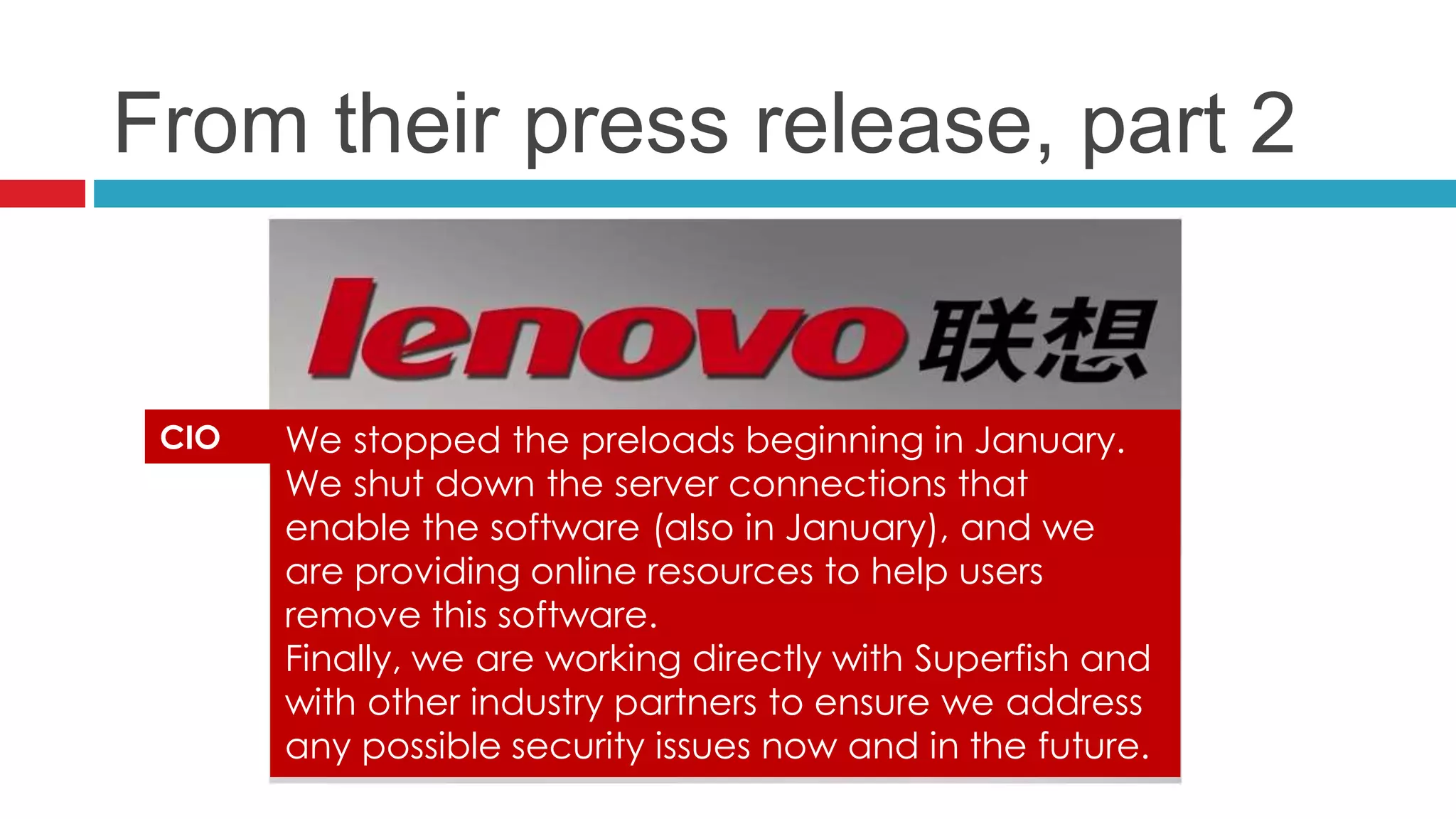 From their press release, part 2
We stopped the preloads beginning in January.
We shut down the server connections that
enable the software (also in January), and we
are providing online resources to help users
remove this software.
Finally, we are working directly with Superfish and
with other industry partners to ensure we address
any possible security issues now and in the future.
CIO
 