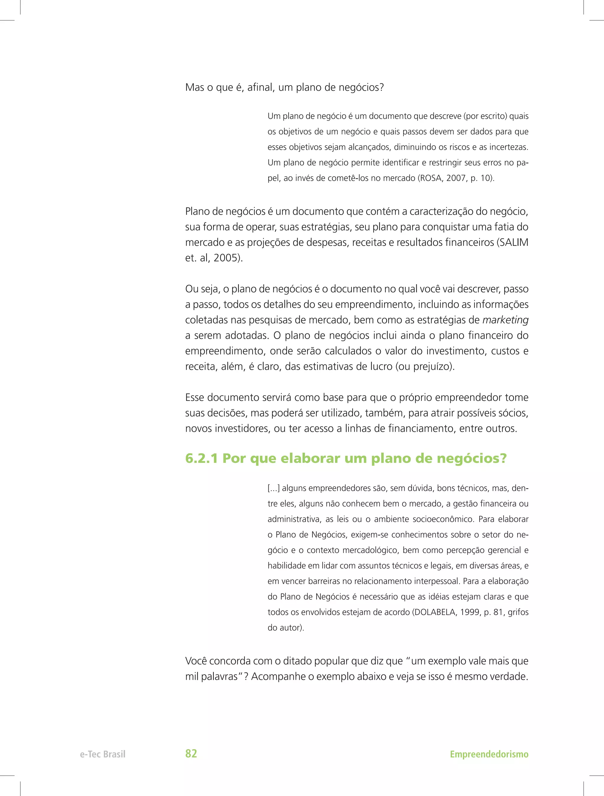 Mas o que é, afinal, um plano de negócios?
Um plano de negócio é um documento que descreve (por escrito) quais
os objetivos de um negócio e quais passos devem ser dados para que
esses objetivos sejam alcançados, diminuindo os riscos e as incertezas.
Um plano de negócio permite identificar e restringir seus erros no pa-
pel, ao invés de cometê-los no mercado (ROSA, 2007, p. 10).
Plano de negócios é um documento que contém a caracterização do negócio,
sua forma de operar, suas estratégias, seu plano para conquistar uma fatia do
mercado e as projeções de despesas, receitas e resultados financeiros (SALIM
et. al, 2005).
Ou seja, o plano de negócios é o documento no qual você vai descrever, passo
a passo, todos os detalhes do seu empreendimento, incluindo as informações
coletadas nas pesquisas de mercado, bem como as estratégias de marketing
a serem adotadas. O plano de negócios inclui ainda o plano financeiro do
empreendimento, onde serão calculados o valor do investimento, custos e
receita, além, é claro, das estimativas de lucro (ou prejuízo).
Esse documento servirá como base para que o próprio empreendedor tome
suas decisões, mas poderá ser utilizado, também, para atrair possíveis sócios,
novos investidores, ou ter acesso a linhas de financiamento, entre outros.
6.2.1 Por que elaborar um plano de negócios?
[...] alguns empreendedores são, sem dúvida, bons técnicos, mas, den-
tre eles, alguns não conhecem bem o mercado, a gestão financeira ou
administrativa, as leis ou o ambiente socioeconômico. Para elaborar
o Plano de Negócios, exigem-se conhecimentos sobre o setor do ne-
gócio e o contexto mercadológico, bem como percepção gerencial e
habilidade em lidar com assuntos técnicos e legais, em diversas áreas, e
em vencer barreiras no relacionamento interpessoal. Para a elaboração
do Plano de Negócios é necessário que as idéias estejam claras e que
todos os envolvidos estejam de acordo (DOLABELA, 1999, p. 81, grifos
do autor).
Você concorda com o ditado popular que diz que “um exemplo vale mais que
mil palavras”? Acompanhe o exemplo abaixo e veja se isso é mesmo verdade.
Empreendedorismo
e-Tec Brasil 82
 