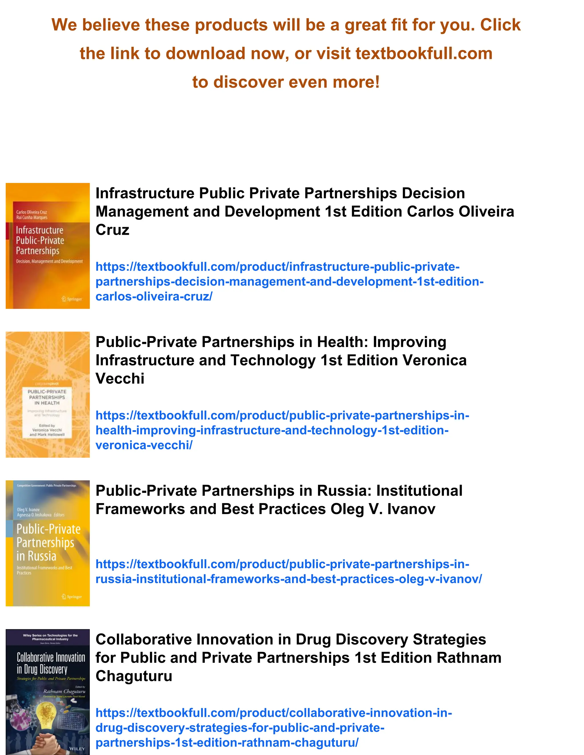 We believe these products will be a great fit for you. Click
the link to download now, or visit textbookfull.com
to discover even more!
Infrastructure Public Private Partnerships Decision
Management and Development 1st Edition Carlos Oliveira
Cruz
https://textbookfull.com/product/infrastructure-public-private-
partnerships-decision-management-and-development-1st-edition-
carlos-oliveira-cruz/
Public-Private Partnerships in Health: Improving
Infrastructure and Technology 1st Edition Veronica
Vecchi
https://textbookfull.com/product/public-private-partnerships-in-
health-improving-infrastructure-and-technology-1st-edition-
veronica-vecchi/
Public-Private Partnerships in Russia: Institutional
Frameworks and Best Practices Oleg V. Ivanov
https://textbookfull.com/product/public-private-partnerships-in-
russia-institutional-frameworks-and-best-practices-oleg-v-ivanov/
Collaborative Innovation in Drug Discovery Strategies
for Public and Private Partnerships 1st Edition Rathnam
Chaguturu
https://textbookfull.com/product/collaborative-innovation-in-
drug-discovery-strategies-for-public-and-private-
partnerships-1st-edition-rathnam-chaguturu/
 