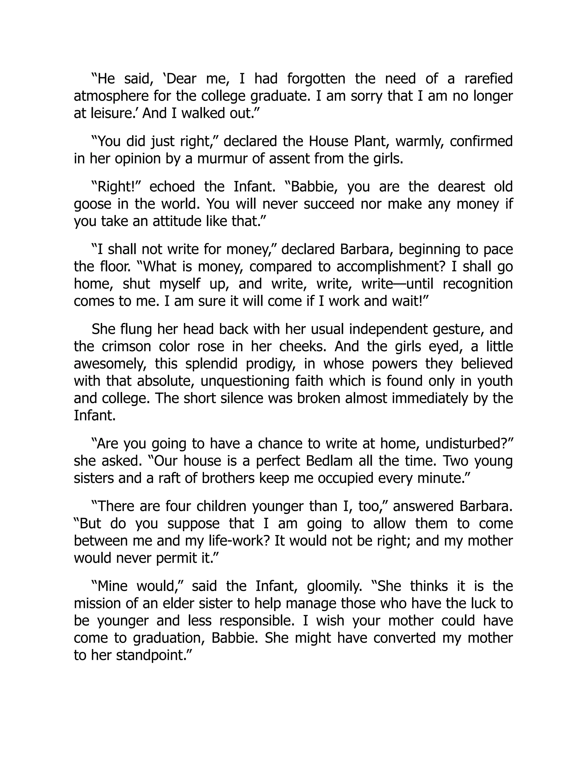 “He said, ‘Dear me, I had forgotten the need of a rarefied
atmosphere for the college graduate. I am sorry that I am no longer
at leisure.’ And I walked out.”
“You did just right,” declared the House Plant, warmly, confirmed
in her opinion by a murmur of assent from the girls.
“Right!” echoed the Infant. “Babbie, you are the dearest old
goose in the world. You will never succeed nor make any money if
you take an attitude like that.”
“I shall not write for money,” declared Barbara, beginning to pace
the floor. “What is money, compared to accomplishment? I shall go
home, shut myself up, and write, write, write—until recognition
comes to me. I am sure it will come if I work and wait!”
She flung her head back with her usual independent gesture, and
the crimson color rose in her cheeks. And the girls eyed, a little
awesomely, this splendid prodigy, in whose powers they believed
with that absolute, unquestioning faith which is found only in youth
and college. The short silence was broken almost immediately by the
Infant.
“Are you going to have a chance to write at home, undisturbed?”
she asked. “Our house is a perfect Bedlam all the time. Two young
sisters and a raft of brothers keep me occupied every minute.”
“There are four children younger than I, too,” answered Barbara.
“But do you suppose that I am going to allow them to come
between me and my life-work? It would not be right; and my mother
would never permit it.”
“Mine would,” said the Infant, gloomily. “She thinks it is the
mission of an elder sister to help manage those who have the luck to
be younger and less responsible. I wish your mother could have
come to graduation, Babbie. She might have converted my mother
to her standpoint.”
 