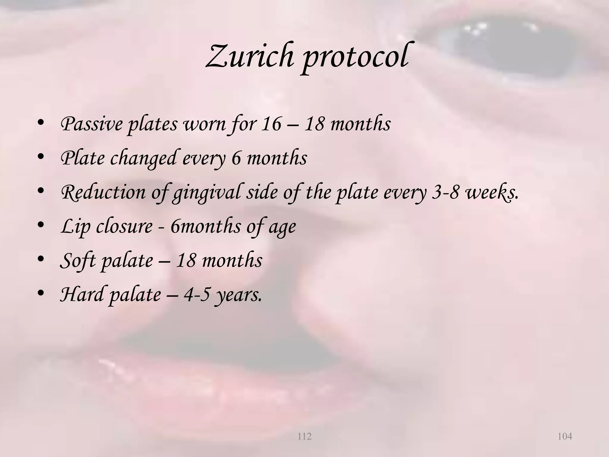 Zurich protocol
• Passive plates worn for 16 – 18 months
• Plate changed every 6 months
• Reduction of gingival side of the plate every 3-8 weeks.
• Lip closure - 6months of age
• Soft palate – 18 months
• Hard palate – 4-5 years.
104112
 