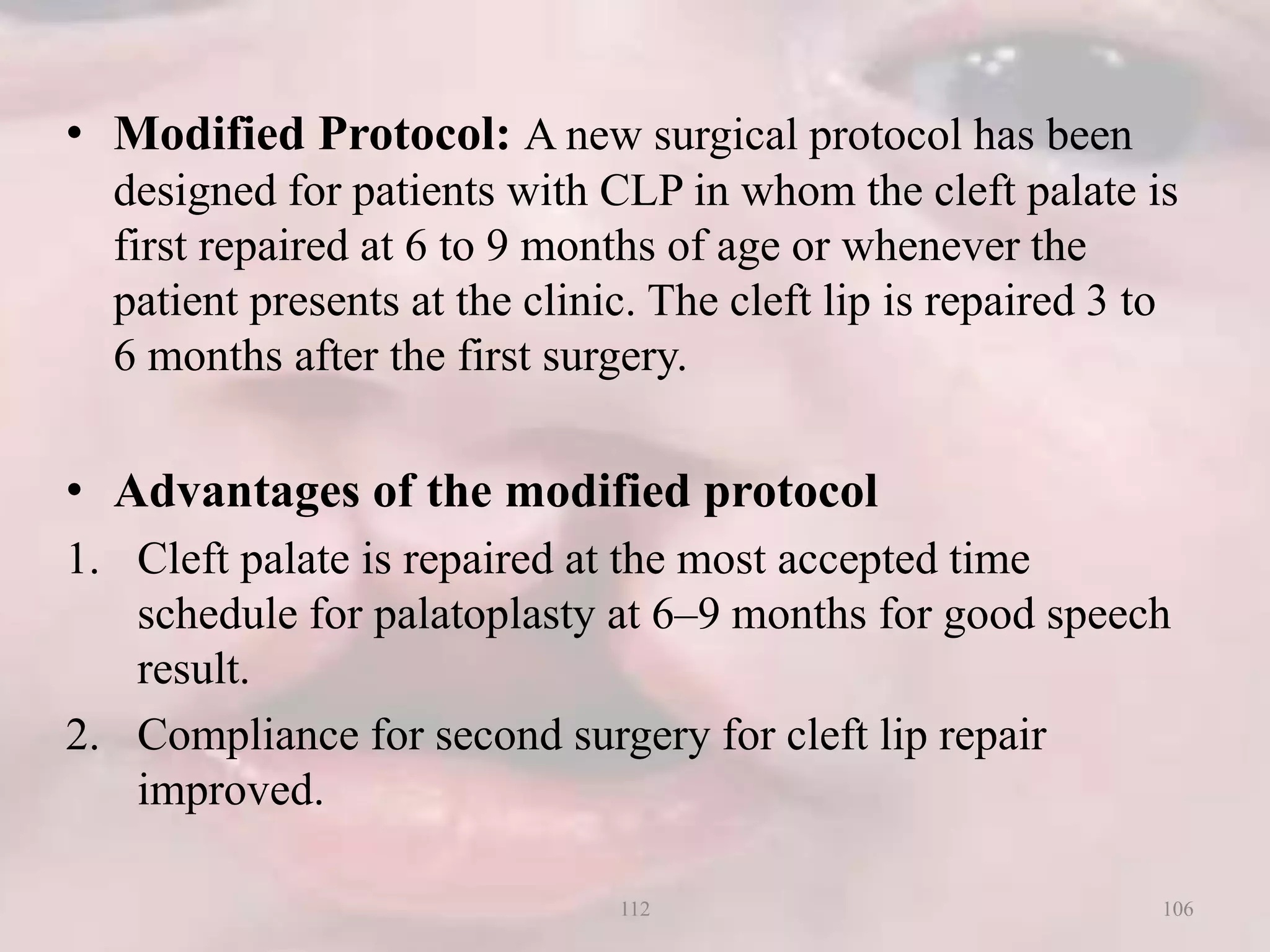 • Modified Protocol: A new surgical protocol has been
designed for patients with CLP in whom the cleft palate is
first repaired at 6 to 9 months of age or whenever the
patient presents at the clinic. The cleft lip is repaired 3 to
6 months after the first surgery.
• Advantages of the modified protocol
1. Cleft palate is repaired at the most accepted time
schedule for palatoplasty at 6–9 months for good speech
result.
2. Compliance for second surgery for cleft lip repair
improved.
106112
 