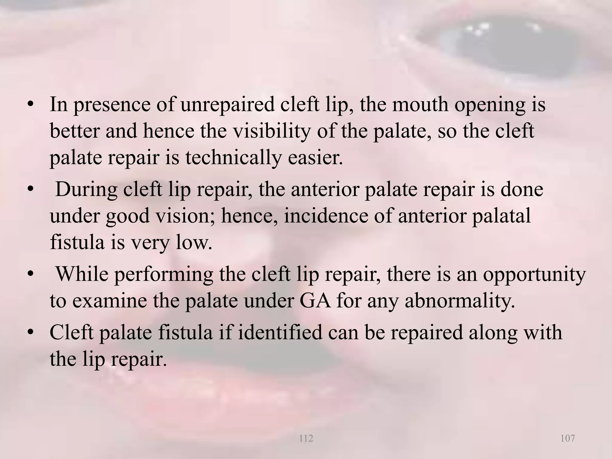 • In presence of unrepaired cleft lip, the mouth opening is
better and hence the visibility of the palate, so the cleft
palate repair is technically easier.
• During cleft lip repair, the anterior palate repair is done
under good vision; hence, incidence of anterior palatal
fistula is very low.
• While performing the cleft lip repair, there is an opportunity
to examine the palate under GA for any abnormality.
• Cleft palate fistula if identified can be repaired along with
the lip repair.
107112
 