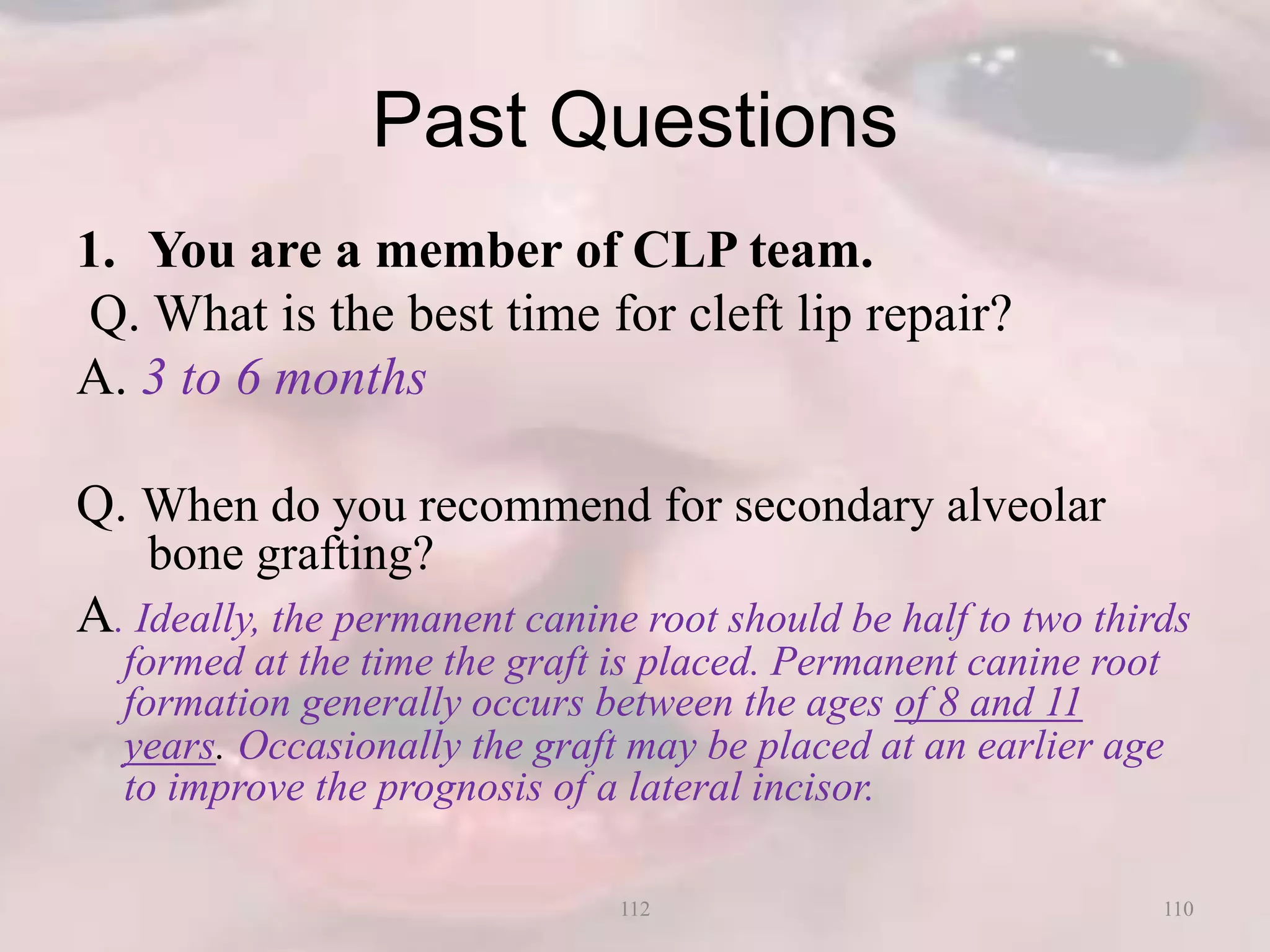 Past Questions
1. You are a member of CLP team.
Q. What is the best time for cleft lip repair?
A. 3 to 6 months
Q. When do you recommend for secondary alveolar
bone grafting?
A. Ideally, the permanent canine root should be half to two thirds
formed at the time the graft is placed. Permanent canine root
formation generally occurs between the ages of 8 and 11
years. Occasionally the graft may be placed at an earlier age
to improve the prognosis of a lateral incisor.
110112
 