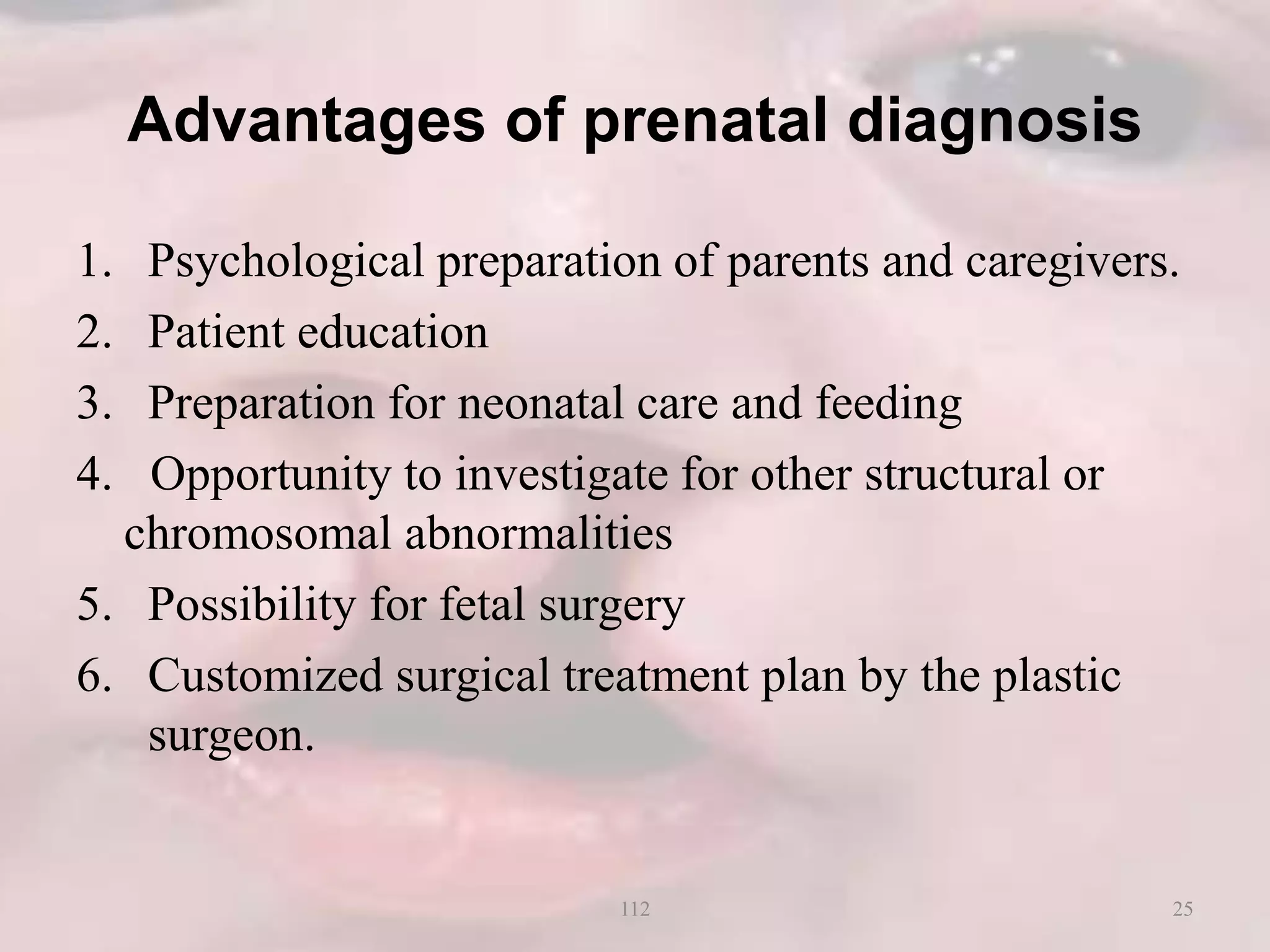 Advantages of prenatal diagnosis
1. Psychological preparation of parents and caregivers.
2. Patient education
3. Preparation for neonatal care and feeding
4. Opportunity to investigate for other structural or
chromosomal abnormalities
5. Possibility for fetal surgery
6. Customized surgical treatment plan by the plastic
surgeon.
25112
 