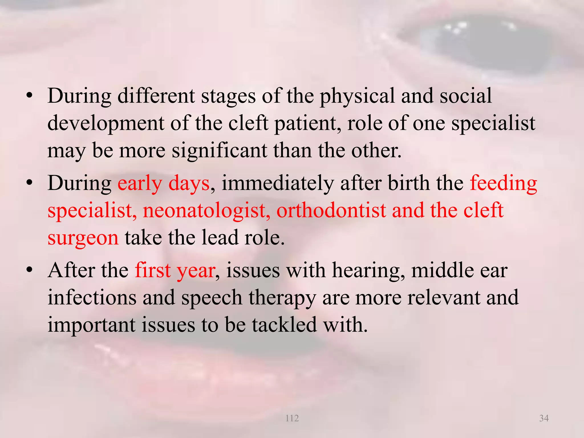 • During different stages of the physical and social
development of the cleft patient, role of one specialist
may be more significant than the other.
• During early days, immediately after birth the feeding
specialist, neonatologist, orthodontist and the cleft
surgeon take the lead role.
• After the first year, issues with hearing, middle ear
infections and speech therapy are more relevant and
important issues to be tackled with.
34112
 