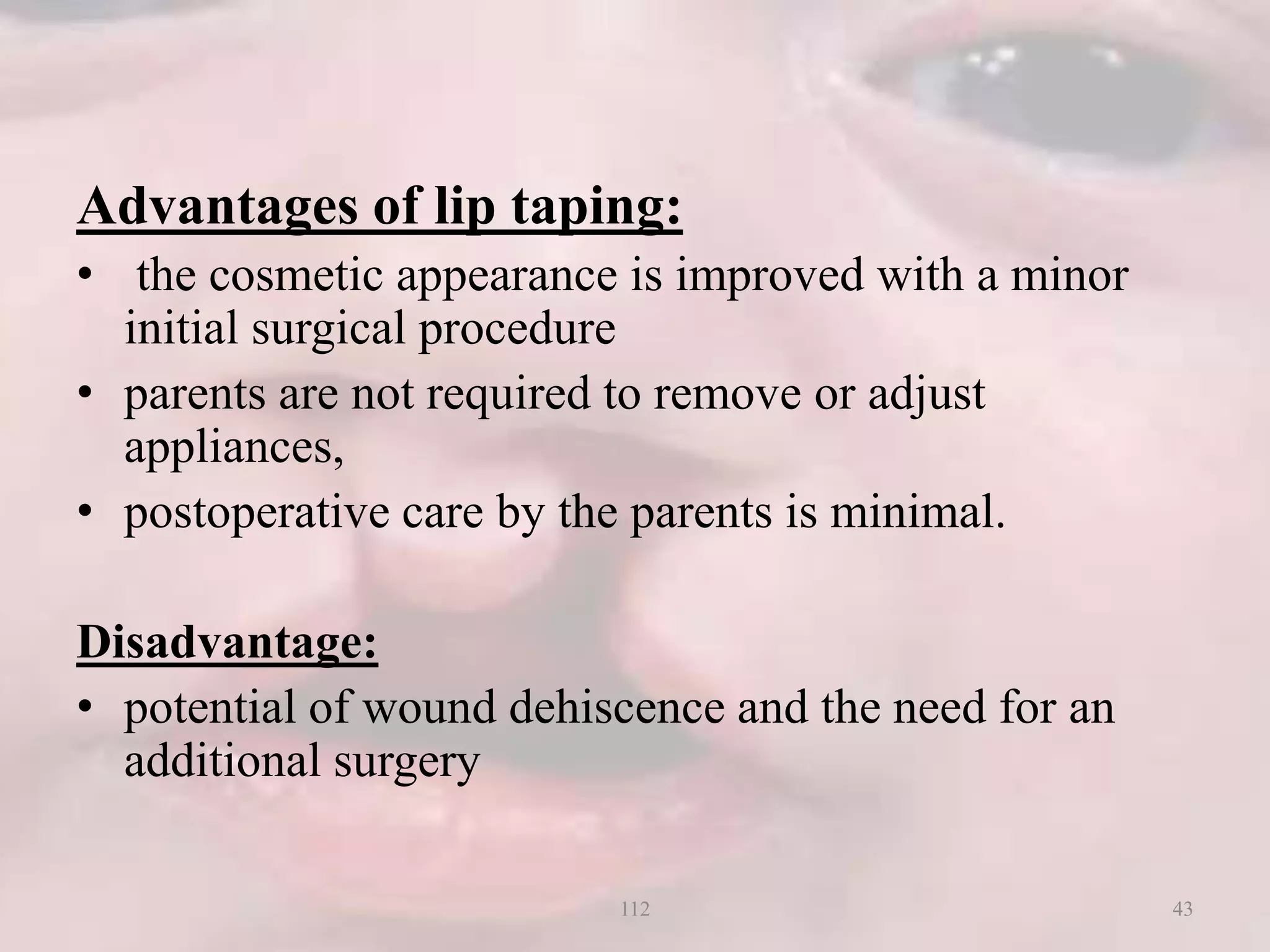 Advantages of lip taping:
• the cosmetic appearance is improved with a minor
initial surgical procedure
• parents are not required to remove or adjust
appliances,
• postoperative care by the parents is minimal.
Disadvantage:
• potential of wound dehiscence and the need for an
additional surgery
43112
 