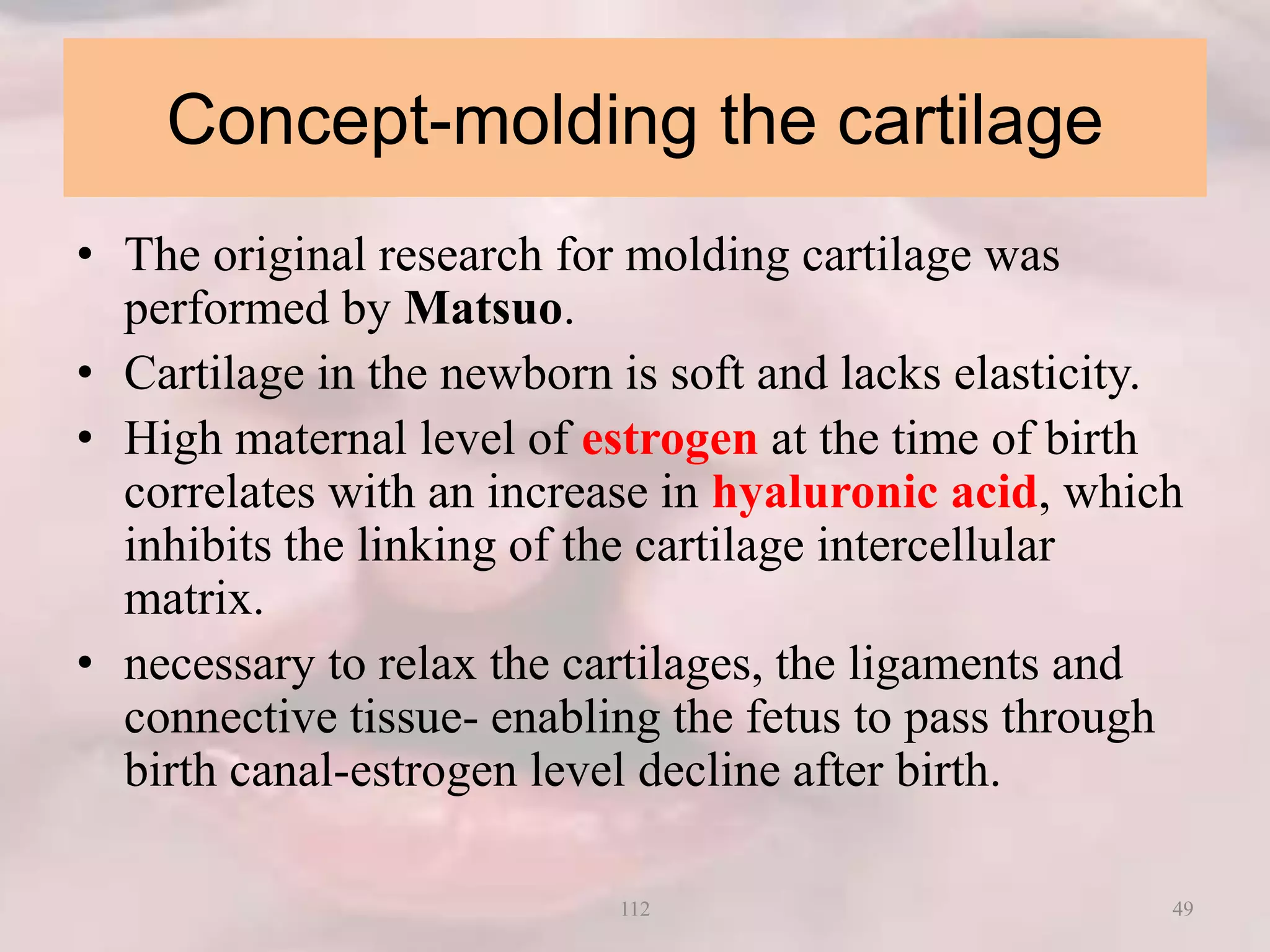 Concept-molding the cartilage
• The original research for molding cartilage was
performed by Matsuo.
• Cartilage in the newborn is soft and lacks elasticity.
• High maternal level of estrogen at the time of birth
correlates with an increase in hyaluronic acid, which
inhibits the linking of the cartilage intercellular
matrix.
• necessary to relax the cartilages, the ligaments and
connective tissue- enabling the fetus to pass through
birth canal-estrogen level decline after birth.
49112
 