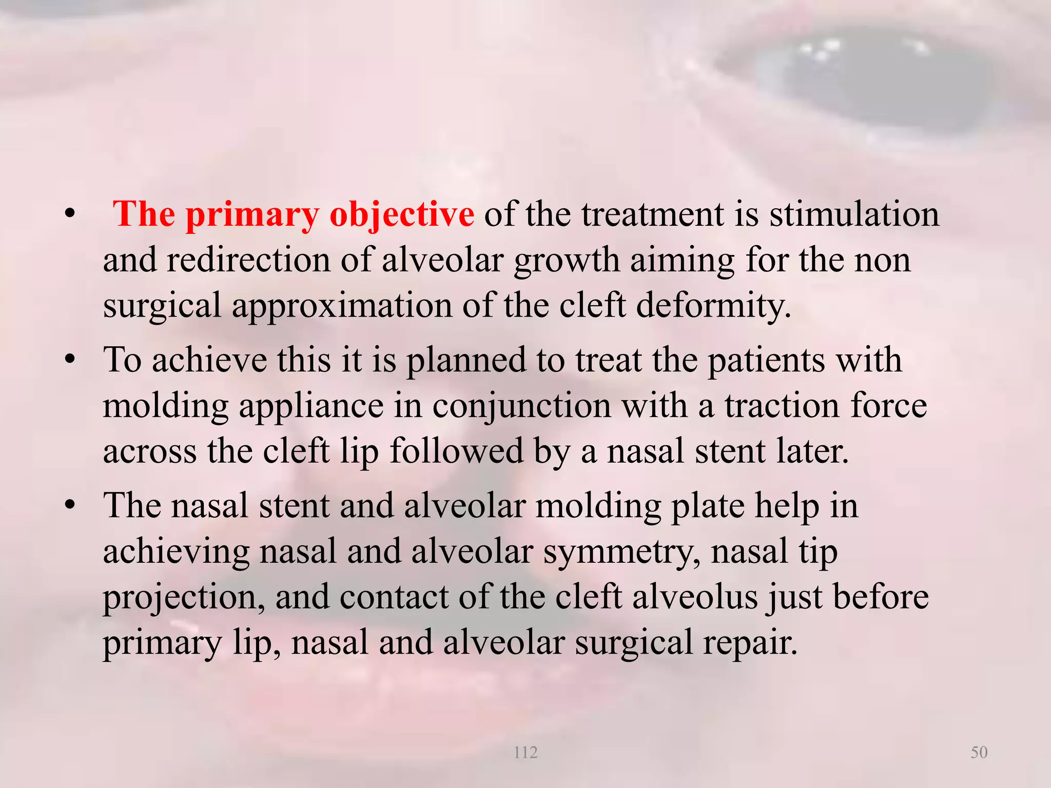 • The primary objective of the treatment is stimulation
and redirection of alveolar growth aiming for the non
surgical approximation of the cleft deformity.
• To achieve this it is planned to treat the patients with
molding appliance in conjunction with a traction force
across the cleft lip followed by a nasal stent later.
• The nasal stent and alveolar molding plate help in
achieving nasal and alveolar symmetry, nasal tip
projection, and contact of the cleft alveolus just before
primary lip, nasal and alveolar surgical repair.
50112
 