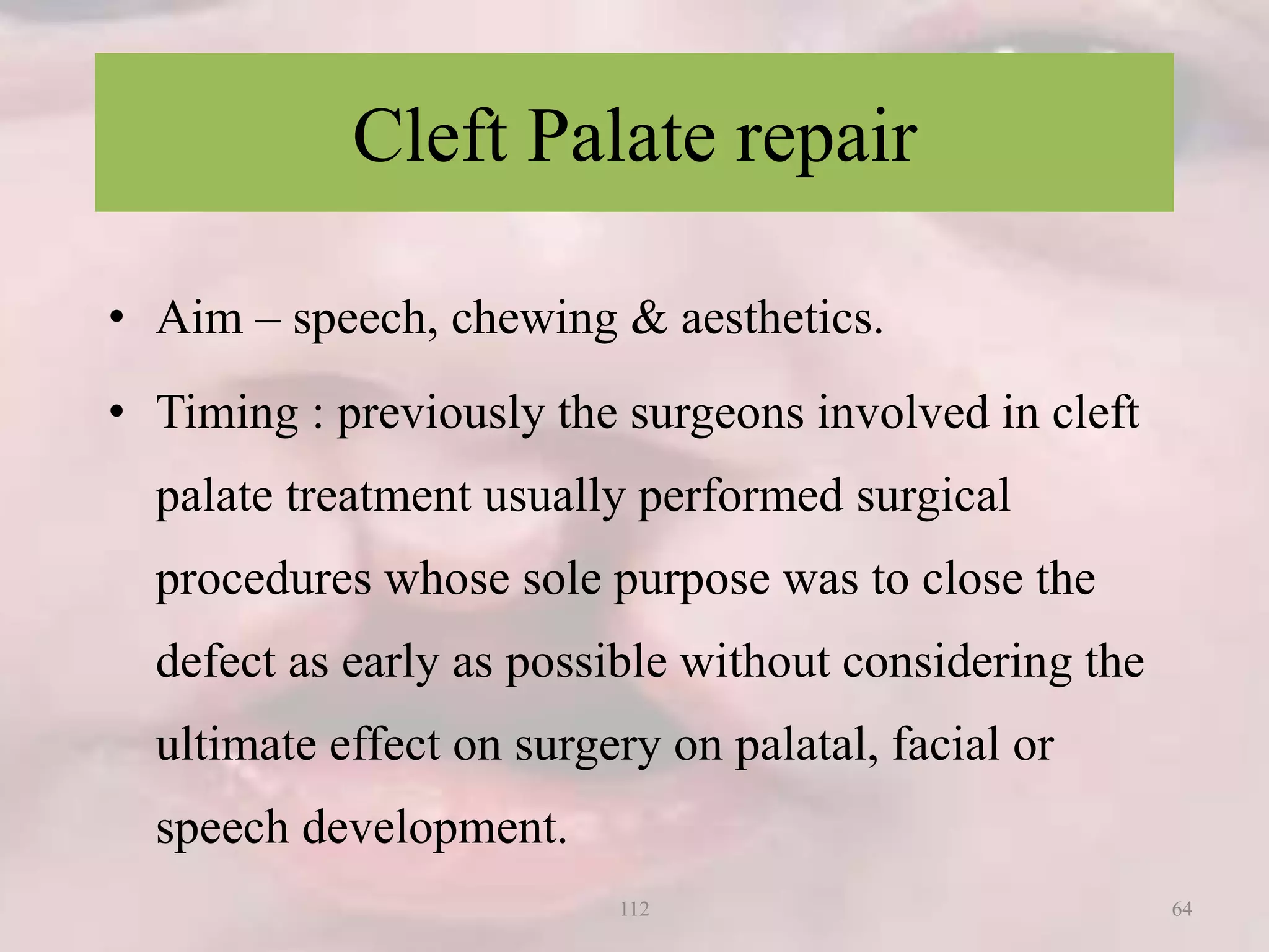 Cleft Palate repair
• Aim – speech, chewing & aesthetics.
• Timing : previously the surgeons involved in cleft
palate treatment usually performed surgical
procedures whose sole purpose was to close the
defect as early as possible without considering the
ultimate effect on surgery on palatal, facial or
speech development.
64112
 