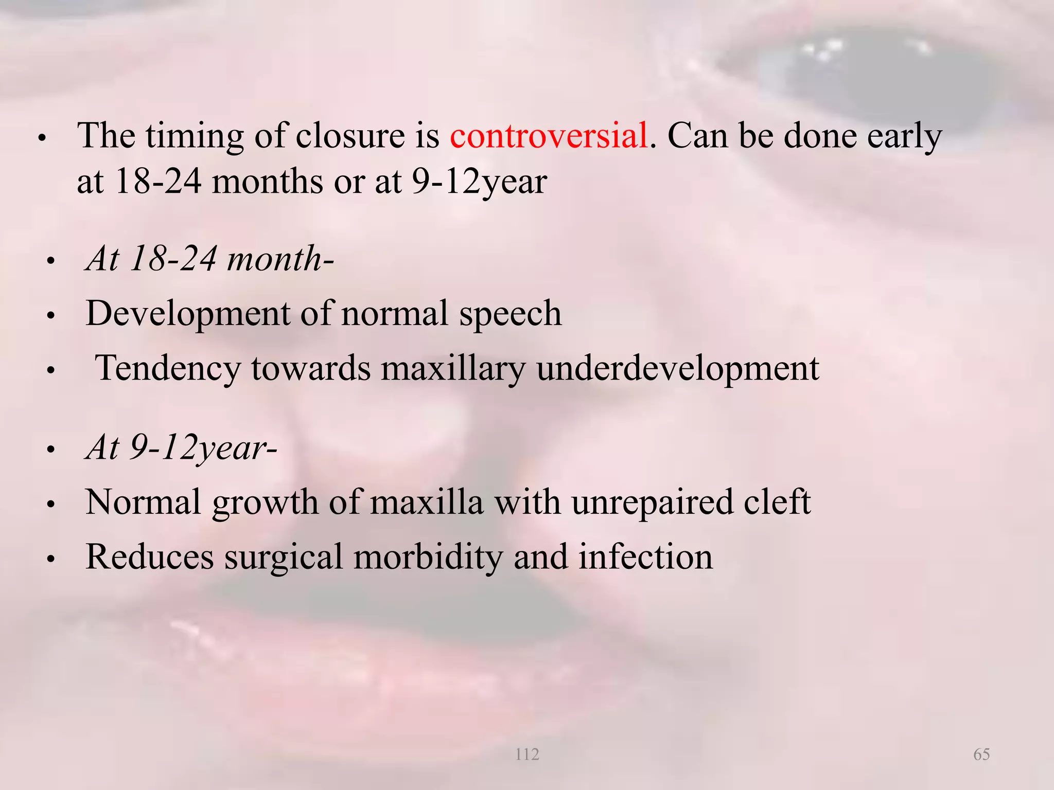 • The timing of closure is controversial. Can be done early
at 18-24 months or at 9-12year
• At 18-24 month-
• Development of normal speech
• Tendency towards maxillary underdevelopment
• At 9-12year-
• Normal growth of maxilla with unrepaired cleft
• Reduces surgical morbidity and infection
65112
 