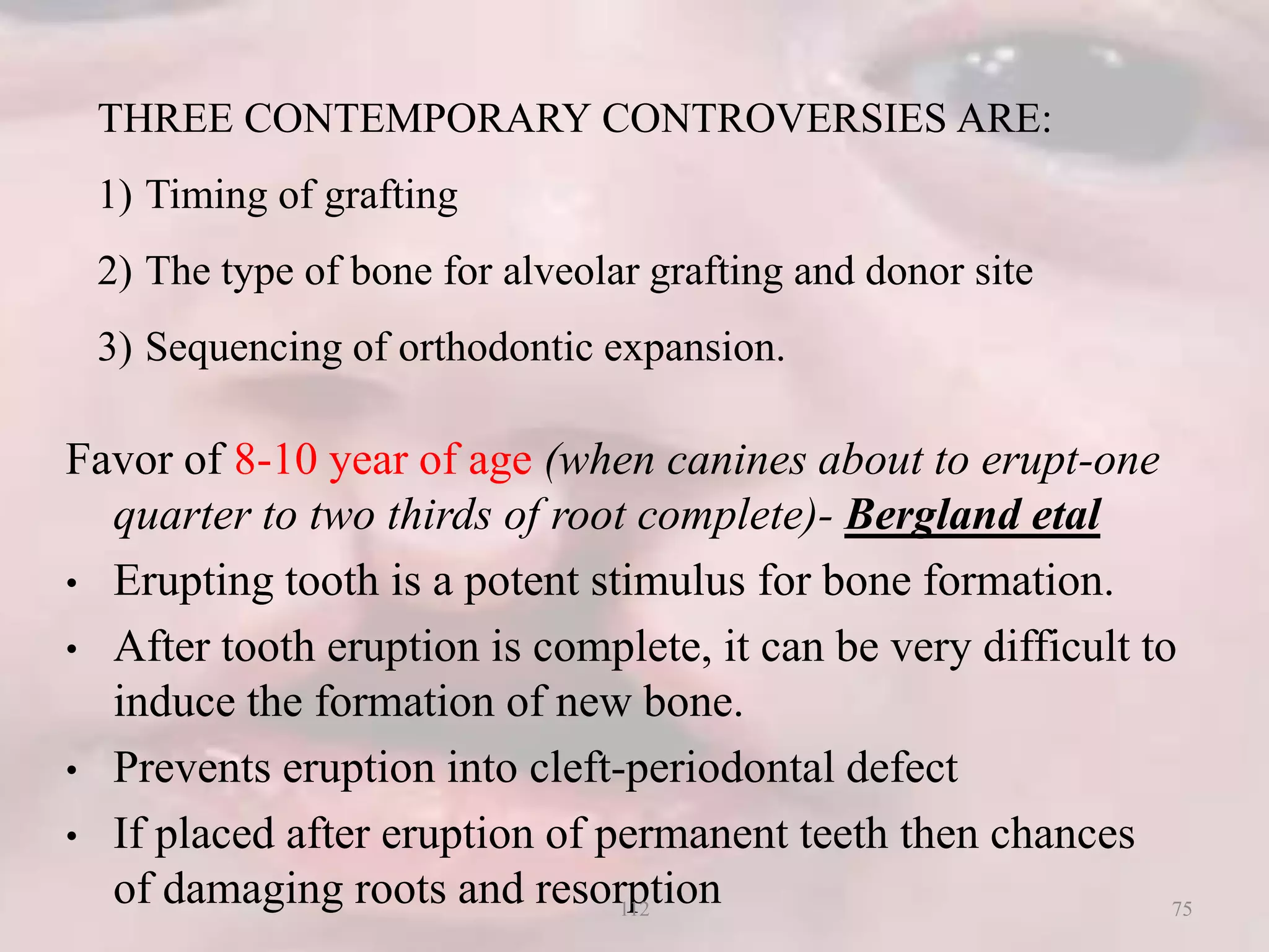 THREE CONTEMPORARY CONTROVERSIES ARE:
1) Timing of grafting
2) The type of bone for alveolar grafting and donor site
3) Sequencing of orthodontic expansion.
Favor of 8-10 year of age (when canines about to erupt-one
quarter to two thirds of root complete)- Bergland etal
• Erupting tooth is a potent stimulus for bone formation.
• After tooth eruption is complete, it can be very difficult to
induce the formation of new bone.
• Prevents eruption into cleft-periodontal defect
• If placed after eruption of permanent teeth then chances
of damaging roots and resorption 75112
 