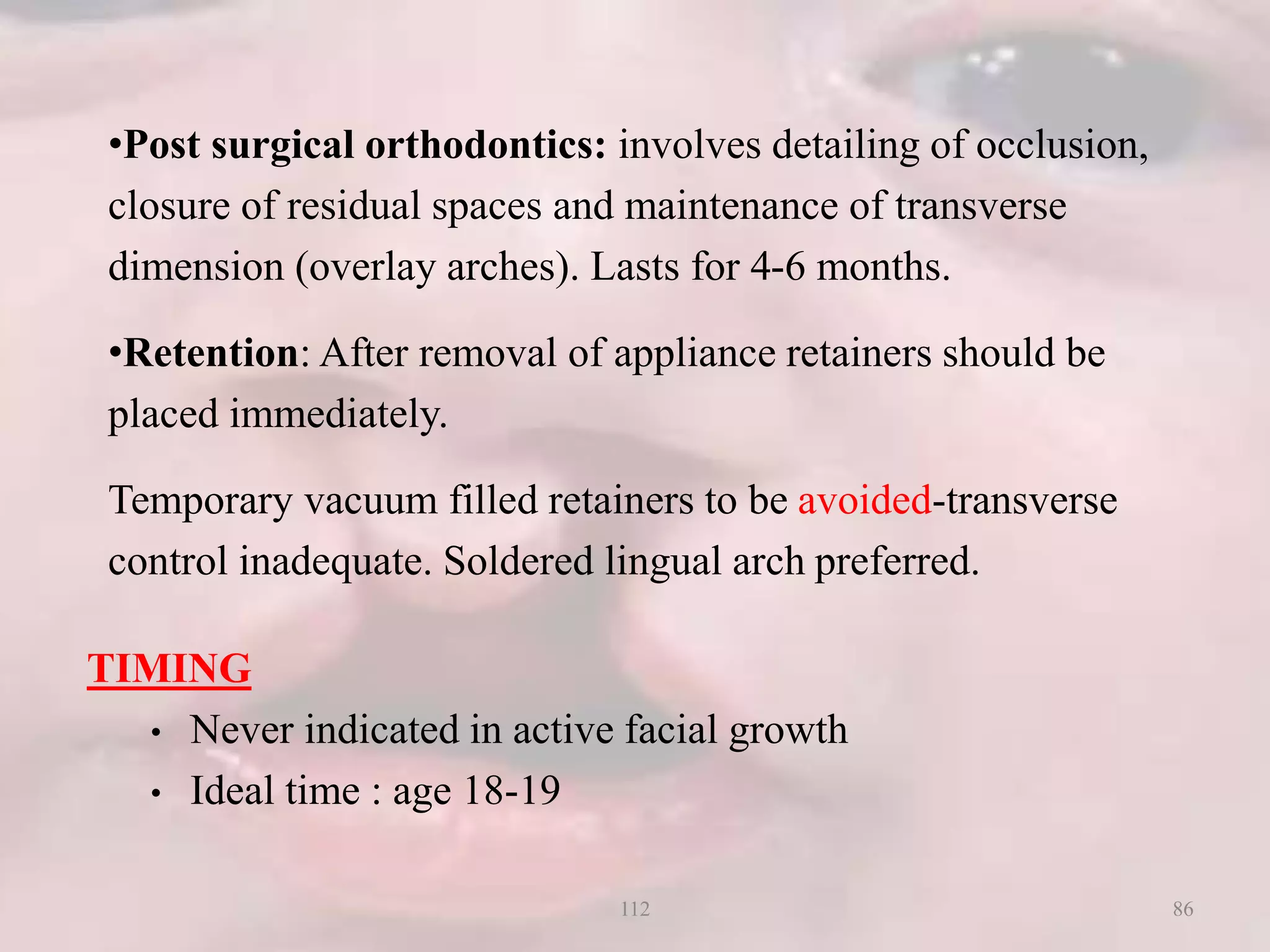 TIMING
• Never indicated in active facial growth
• Ideal time : age 18-19
•Post surgical orthodontics: involves detailing of occlusion,
closure of residual spaces and maintenance of transverse
dimension (overlay arches). Lasts for 4-6 months.
•Retention: After removal of appliance retainers should be
placed immediately.
Temporary vacuum filled retainers to be avoided-transverse
control inadequate. Soldered lingual arch preferred.
86112
 