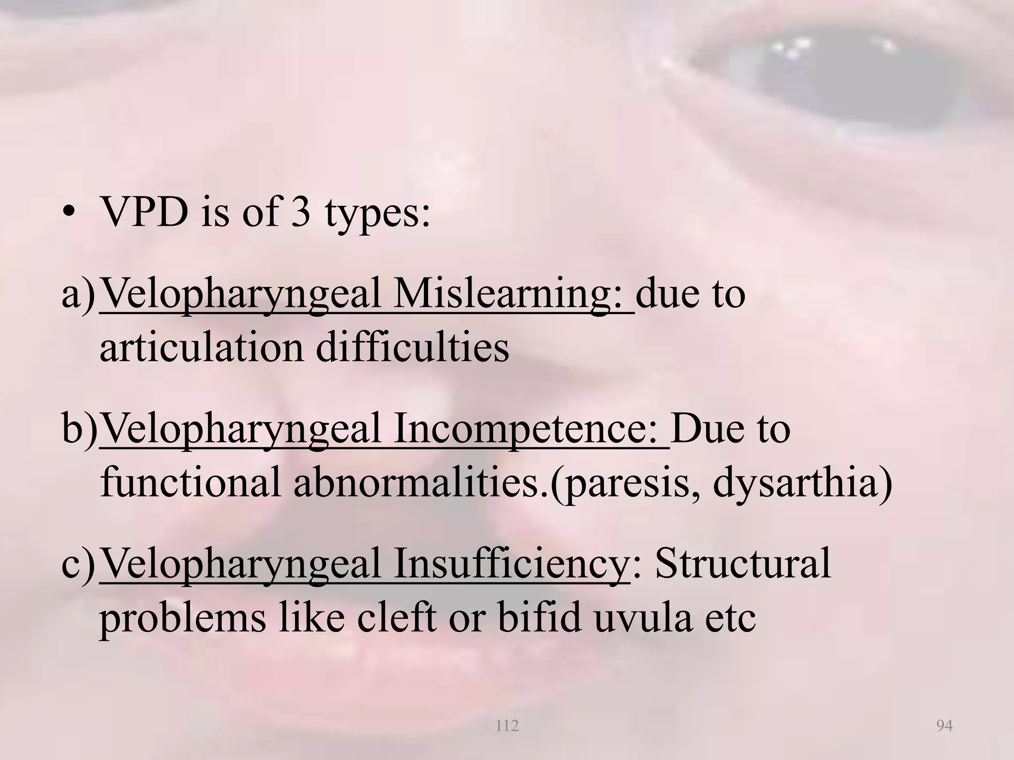 • VPD is of 3 types:
a)Velopharyngeal Mislearning: due to
articulation difficulties
b)Velopharyngeal Incompetence: Due to
functional abnormalities.(paresis, dysarthia)
c)Velopharyngeal Insufficiency: Structural
problems like cleft or bifid uvula etc
94112
 