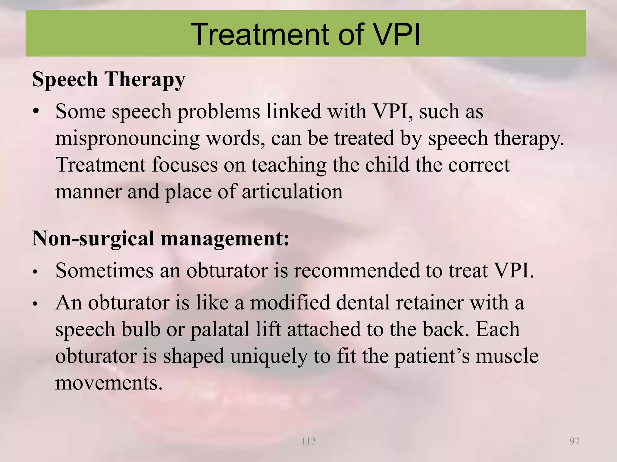 Treatment of VPI
Speech Therapy
• Some speech problems linked with VPI, such as
mispronouncing words, can be treated by speech therapy.
Treatment focuses on teaching the child the correct
manner and place of articulation
Non-surgical management:
• Sometimes an obturator is recommended to treat VPI.
• An obturator is like a modified dental retainer with a
speech bulb or palatal lift attached to the back. Each
obturator is shaped uniquely to fit the patient’s muscle
movements.
97112
 