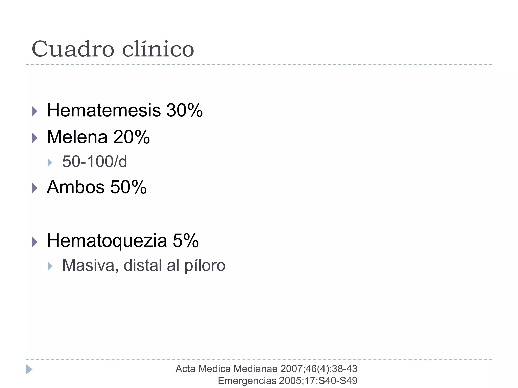 Cuadro clínico

   Hematemesis 30%
   Melena 20%
       50-100/d
   Ambos 50%

   Hematoquezia 5%
       Masiva, distal al píloro




                        Acta Medica Medianae 2007;46(4):38-43
                                Emergencias 2005;17:S40-S49
 