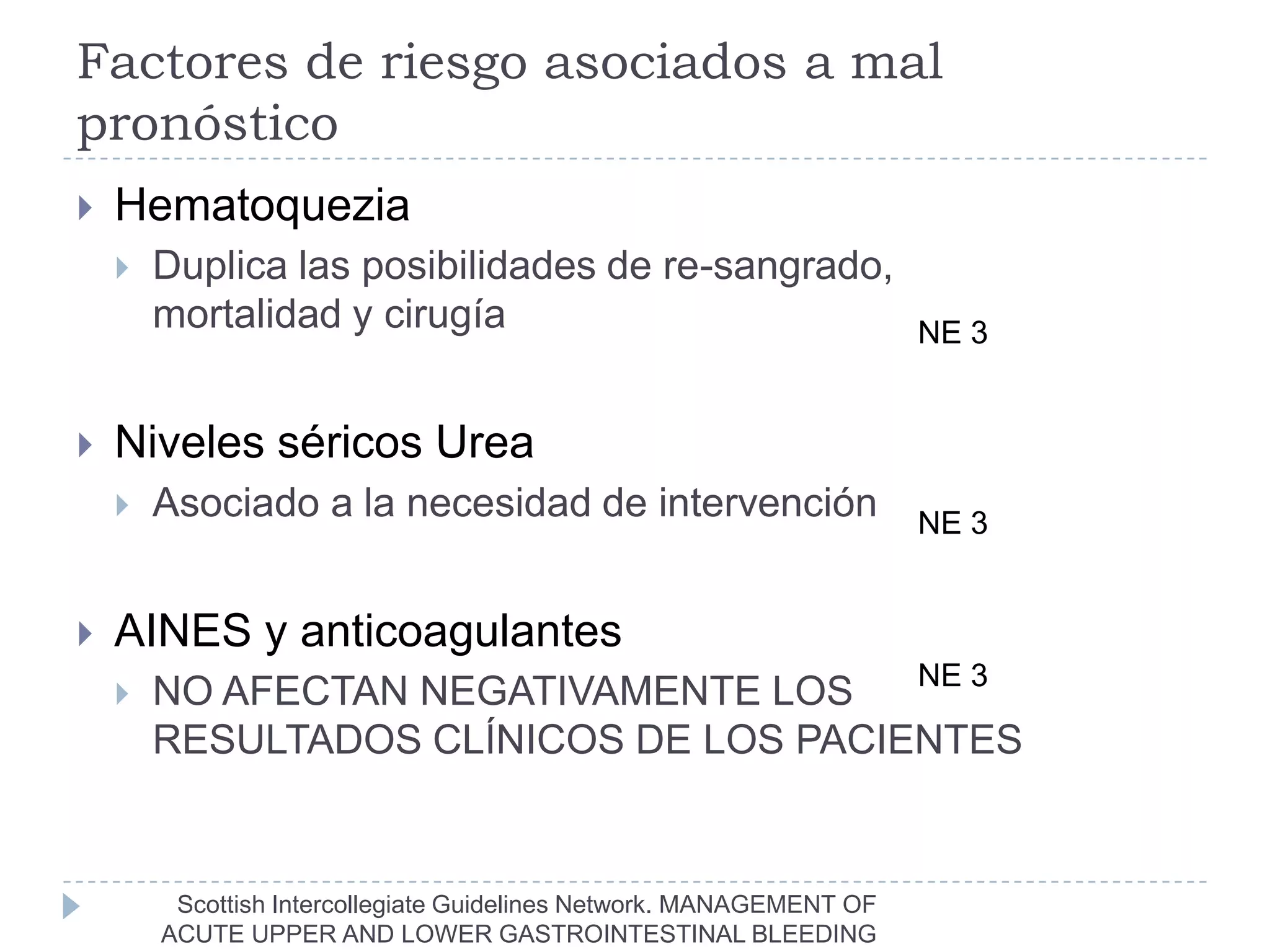 Factores de riesgo asociados a mal
pronóstico
   Hematoquezia
       Duplica las posibilidades de re-sangrado,
        mortalidad y cirugía                                          NE 3


   Niveles séricos Urea
       Asociado a la necesidad de intervención                       NE 3


   AINES y anticoagulantes
                                        NE 3
       NO AFECTAN NEGATIVAMENTE LOS
        RESULTADOS CLÍNICOS DE LOS PACIENTES


         Scottish Intercollegiate Guidelines Network. MANAGEMENT OF
        ACUTE UPPER AND LOWER GASTROINTESTINAL BLEEDING
 