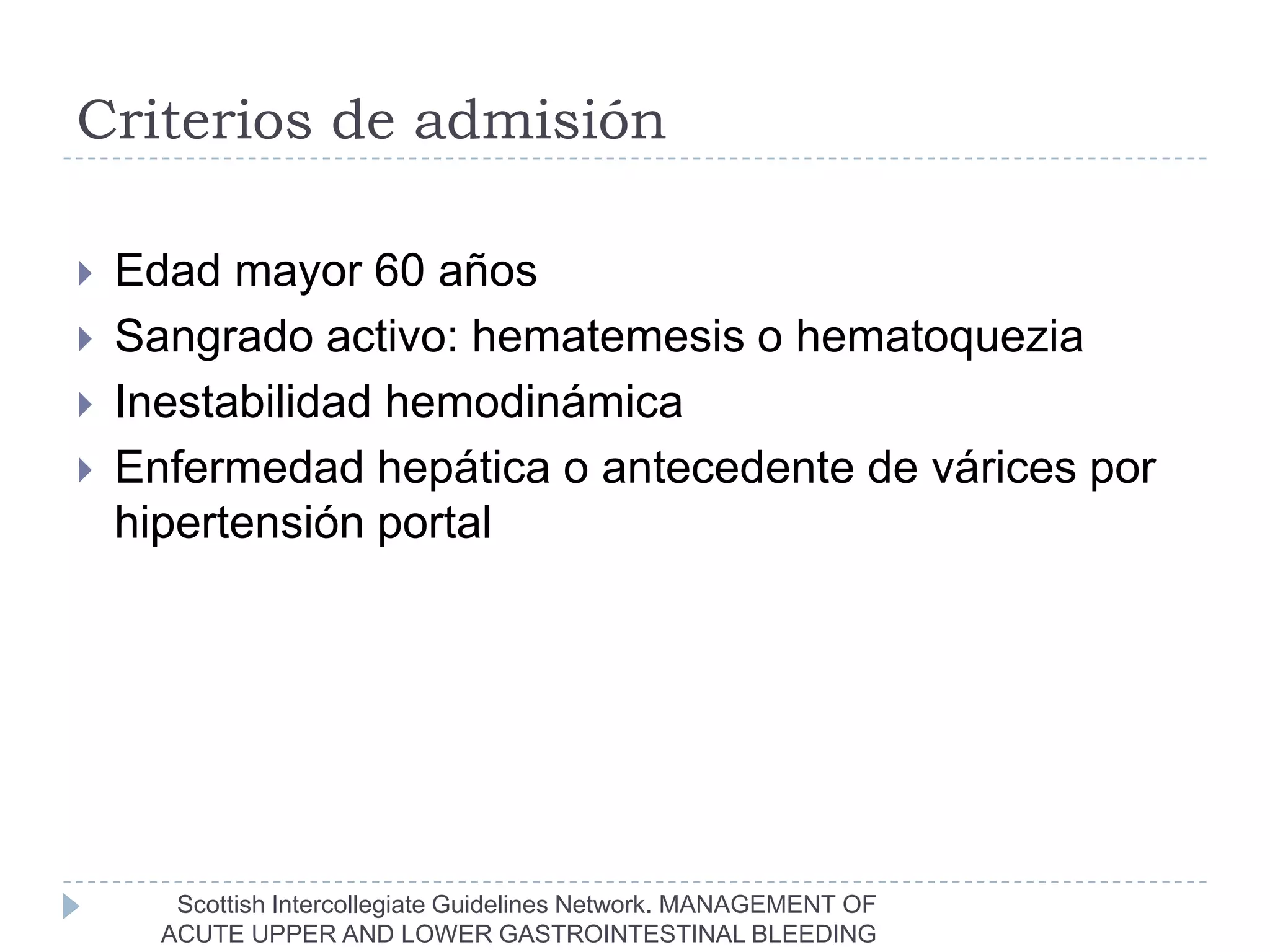 Criterios de admisión

   Edad mayor 60 años
   Sangrado activo: hematemesis o hematoquezia
   Inestabilidad hemodinámica
   Enfermedad hepática o antecedente de várices por
    hipertensión portal




       Scottish Intercollegiate Guidelines Network. MANAGEMENT OF
      ACUTE UPPER AND LOWER GASTROINTESTINAL BLEEDING
 