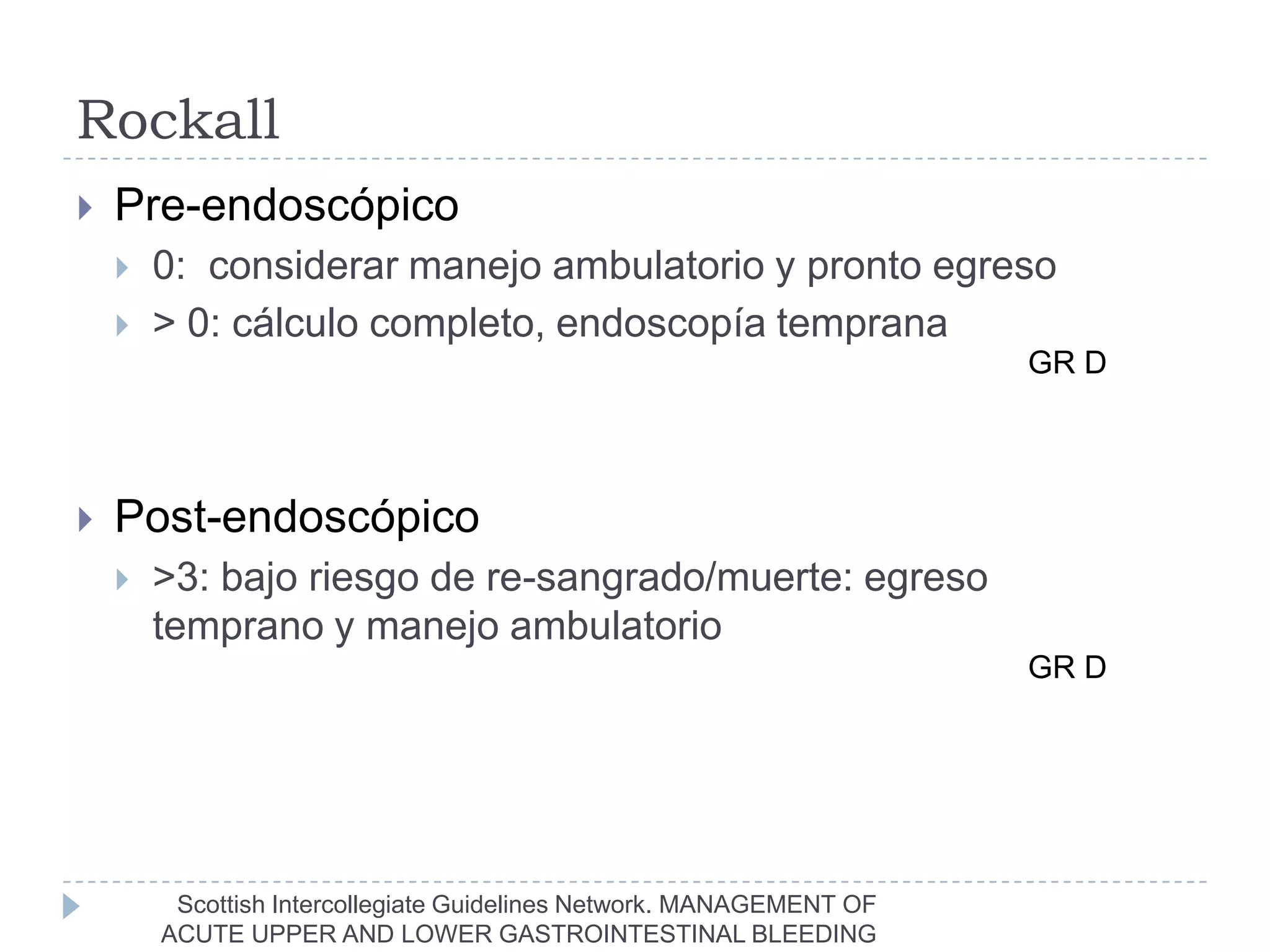 Rockall
   Pre-endoscópico
       0: considerar manejo ambulatorio y pronto egreso
       > 0: cálculo completo, endoscopía temprana
                                                                      GR D



   Post-endoscópico
       >3: bajo riesgo de re-sangrado/muerte: egreso
        temprano y manejo ambulatorio
                                                                      GR D




         Scottish Intercollegiate Guidelines Network. MANAGEMENT OF
        ACUTE UPPER AND LOWER GASTROINTESTINAL BLEEDING
 