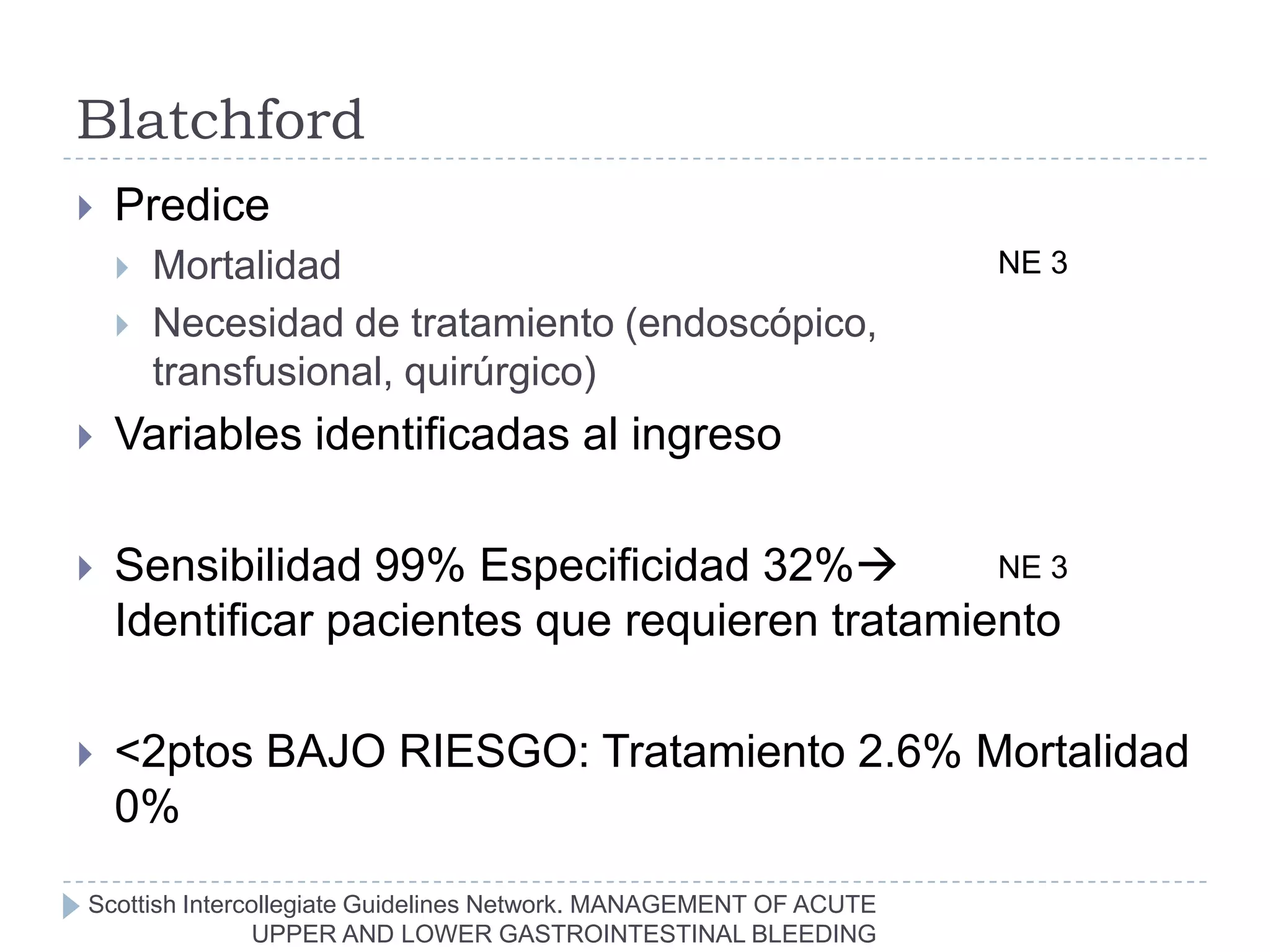 Blatchford
   Predice
       Mortalidad                                                 NE 3
       Necesidad de tratamiento (endoscópico,
        transfusional, quirúrgico)
   Variables identificadas al ingreso

   Sensibilidad 99% Especificidad 32%         NE 3
    Identificar pacientes que requieren tratamiento

   <2ptos BAJO RIESGO: Tratamiento 2.6% Mortalidad
    0%
Scottish Intercollegiate Guidelines Network. MANAGEMENT OF ACUTE
               UPPER AND LOWER GASTROINTESTINAL BLEEDING
 