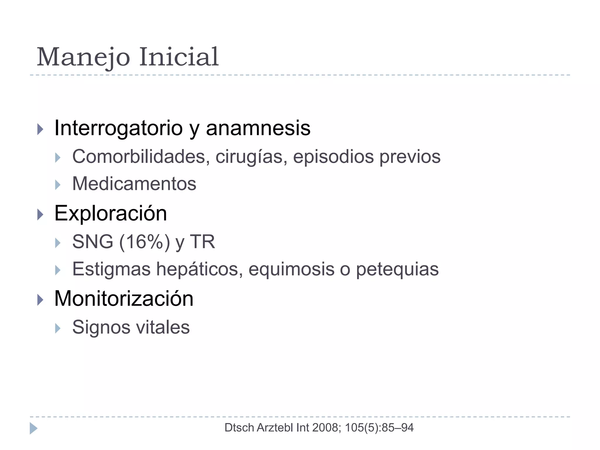 Manejo Inicial

   Interrogatorio y anamnesis
       Comorbilidades, cirugías, episodios previos
       Medicamentos
   Exploración
       SNG (16%) y TR
       Estigmas hepáticos, equimosis o petequias
   Monitorización
       Signos vitales




                         Dtsch Arztebl Int 2008; 105(5):85–94
 