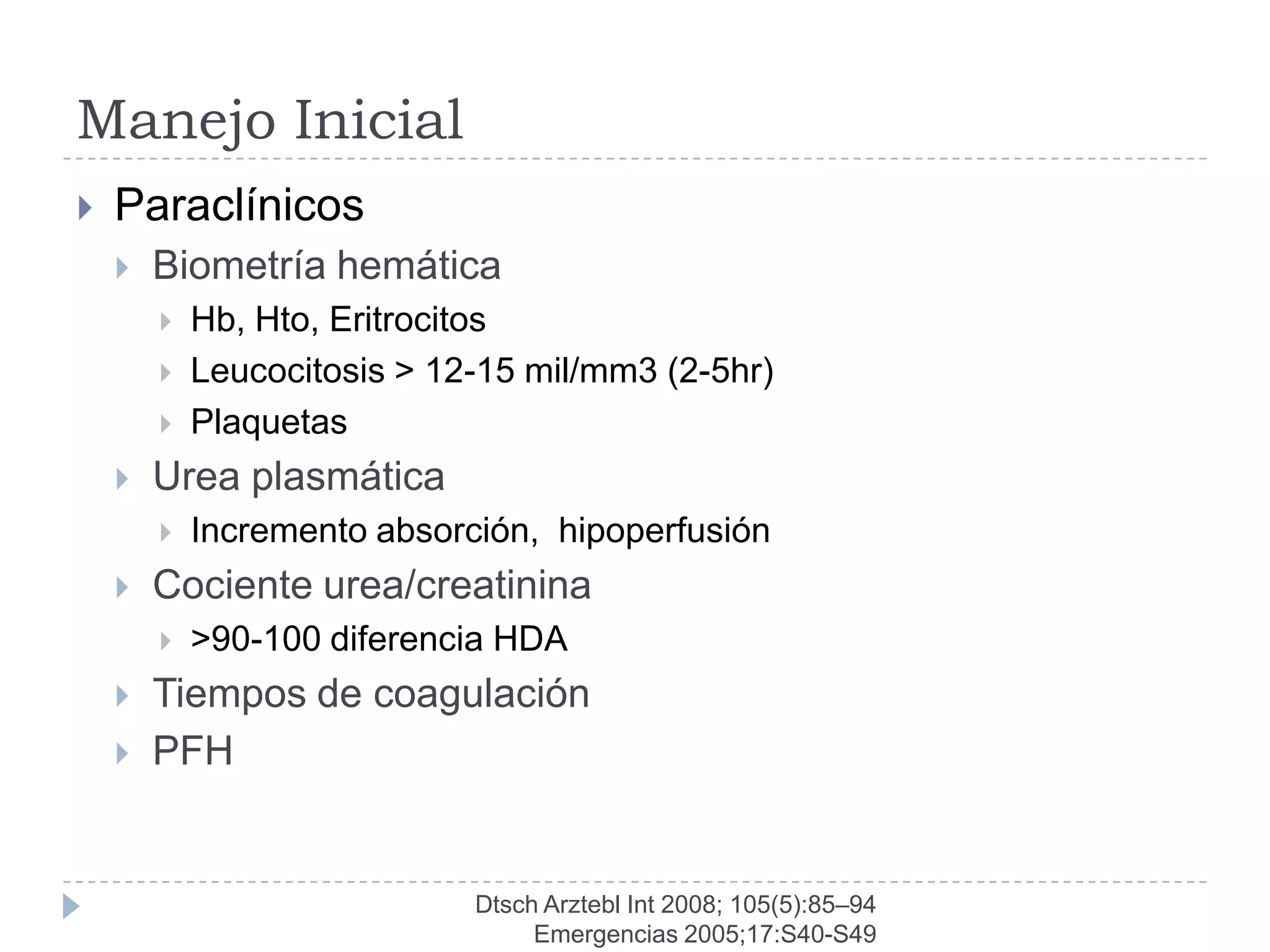 Manejo Inicial
   Paraclínicos
       Biometría hemática
           Hb, Hto, Eritrocitos
           Leucocitosis > 12-15 mil/mm3 (2-5hr)
           Plaquetas
       Urea plasmática
           Incremento absorción, hipoperfusión
       Cociente urea/creatinina
           >90-100 diferencia HDA
       Tiempos de coagulación
       PFH


                             Dtsch Arztebl Int 2008; 105(5):85–94
                                  Emergencias 2005;17:S40-S49
 