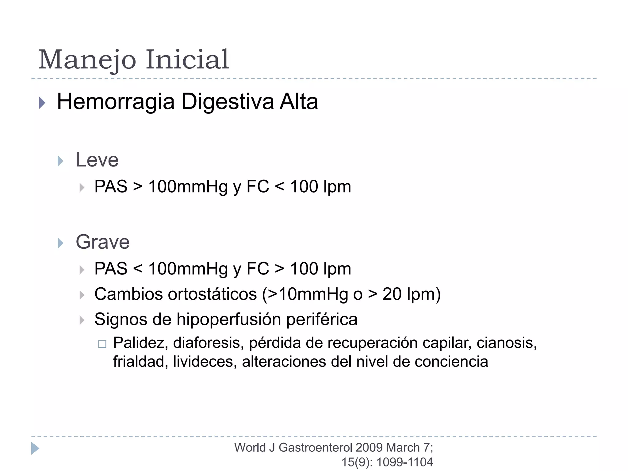 Manejo Inicial
   Hemorragia Digestiva Alta

       Leve
           PAS > 100mmHg y FC < 100 lpm


       Grave
           PAS < 100mmHg y FC > 100 lpm
           Cambios ortostáticos (>10mmHg o > 20 lpm)
           Signos de hipoperfusión periférica
               Palidez, diaforesis, pérdida de recuperación capilar, cianosis,
                frialdad, livideces, alteraciones del nivel de conciencia




                                 World J Gastroenterol 2009 March 7;
                                                   15(9): 1099-1104
 