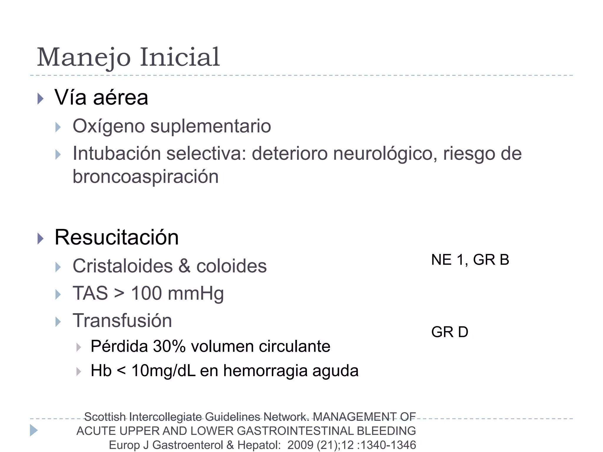 Manejo Inicial
   Vía aérea
       Oxígeno suplementario
       Intubación selectiva: deterioro neurológico, riesgo de
        broncoaspiración


   Resucitación
                                                                        NE 1, GR B
       Cristaloides & coloides
       TAS > 100 mmHg
       Transfusión
                                                                        GR D
           Pérdida 30% volumen circulante
           Hb < 10mg/dL en hemorragia aguda

         Scottish Intercollegiate Guidelines Network. MANAGEMENT OF
        ACUTE UPPER AND LOWER GASTROINTESTINAL BLEEDING
             Europ J Gastroenterol & Hepatol: 2009 (21);12 :1340-1346
 
