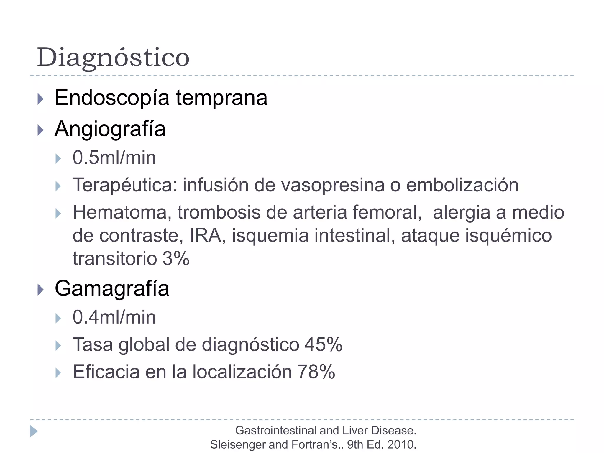 Diagnóstico
   Endoscopía temprana
   Angiografía
       0.5ml/min
       Terapéutica: infusión de vasopresina o embolización
       Hematoma, trombosis de arteria femoral, alergia a medio
        de contraste, IRA, isquemia intestinal, ataque isquémico
        transitorio 3%
   Gamagrafía
       0.4ml/min
       Tasa global de diagnóstico 45%
       Eficacia en la localización 78%

                            Gastrointestinal and Liver Disease.
                       Sleisenger and Fortran’s.. 9th Ed. 2010.
 