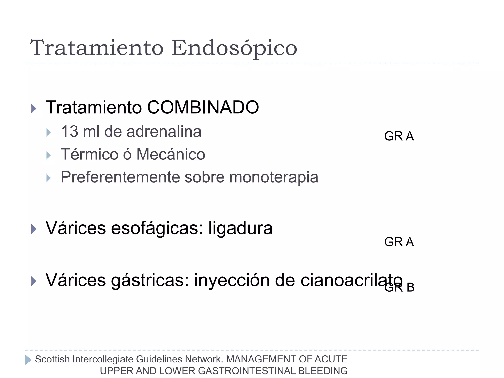 Tratamiento Endosópico

   Tratamiento COMBINADO
       13 ml de adrenalina                                        GR A
       Térmico ó Mecánico
       Preferentemente sobre monoterapia


   Várices esofágicas: ligadura
                                                                   GR A


   Várices gástricas: inyección de cianoacrilato B
                                               GR




Scottish Intercollegiate Guidelines Network. MANAGEMENT OF ACUTE
               UPPER AND LOWER GASTROINTESTINAL BLEEDING
 