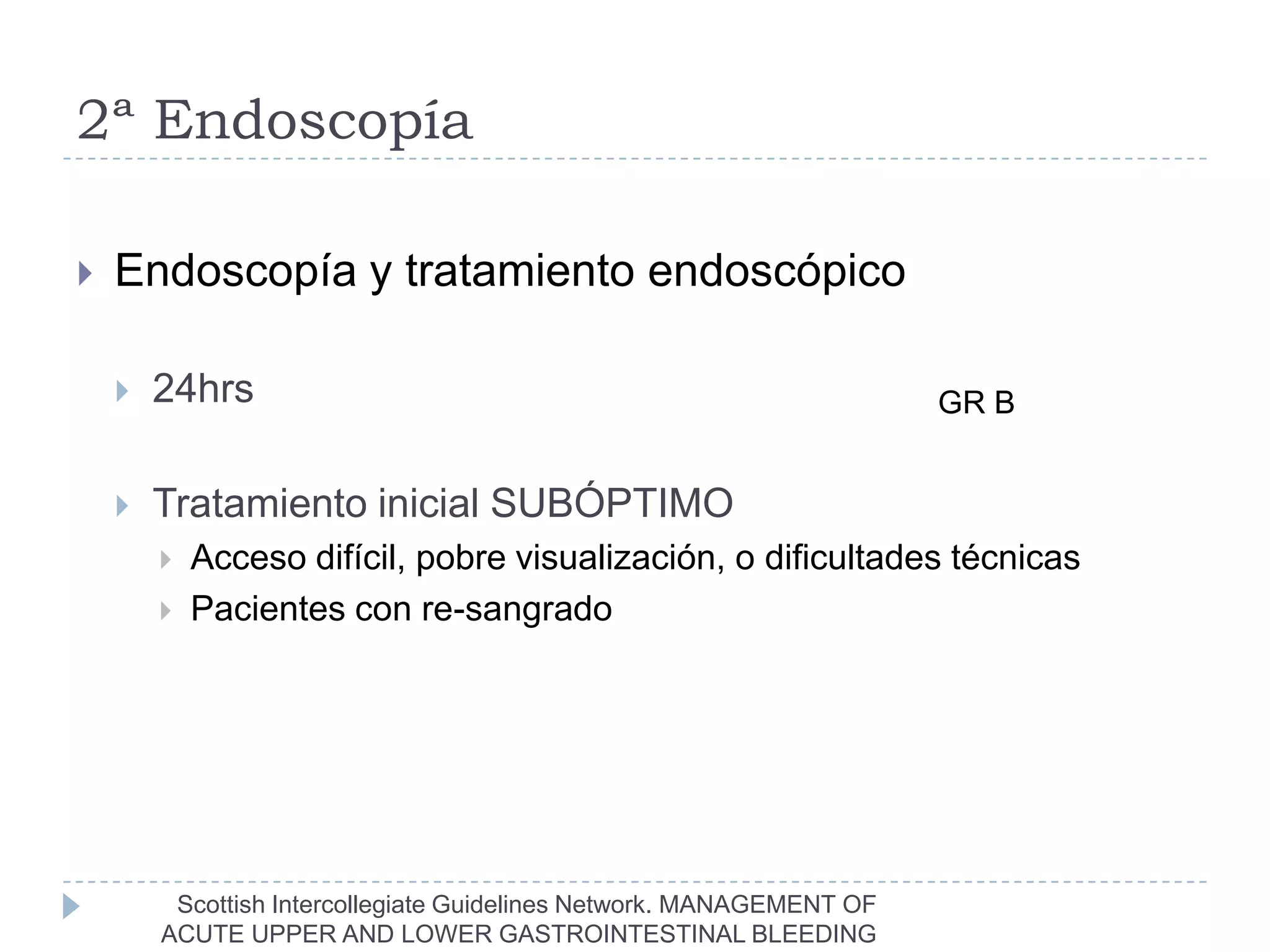 2ª Endoscopía

   Endoscopía y tratamiento endoscópico

       24hrs                                                         GR B


       Tratamiento inicial SUBÓPTIMO
           Acceso difícil, pobre visualización, o dificultades técnicas
           Pacientes con re-sangrado




         Scottish Intercollegiate Guidelines Network. MANAGEMENT OF
        ACUTE UPPER AND LOWER GASTROINTESTINAL BLEEDING
 