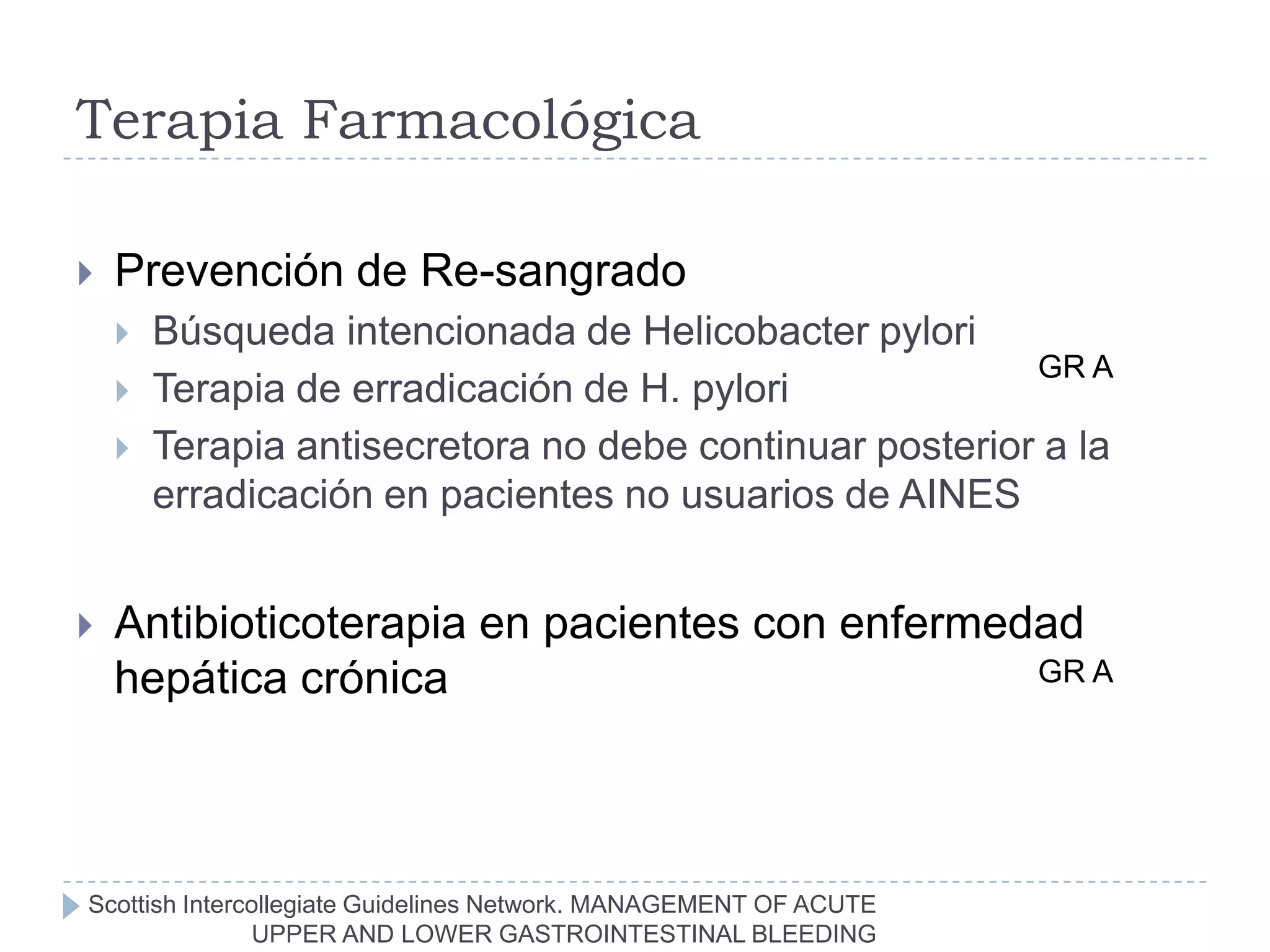 Terapia Farmacológica

   Prevención de Re-sangrado
       Búsqueda intencionada de Helicobacter pylori
                                                         GR A
       Terapia de erradicación de H. pylori
       Terapia antisecretora no debe continuar posterior a la
        erradicación en pacientes no usuarios de AINES


   Antibioticoterapia en pacientes con enfermedad
    hepática crónica                            GR A




Scottish Intercollegiate Guidelines Network. MANAGEMENT OF ACUTE
               UPPER AND LOWER GASTROINTESTINAL BLEEDING
 