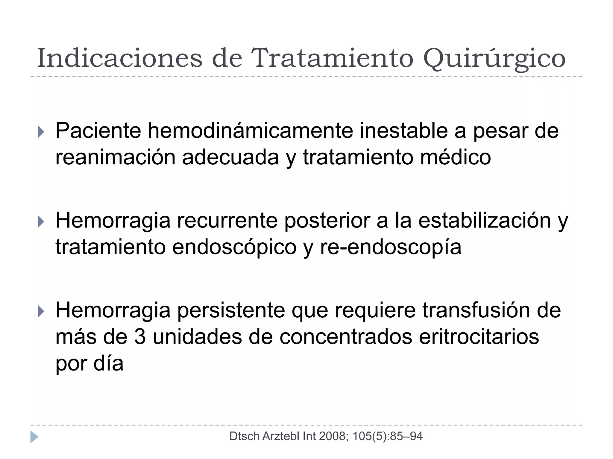 Indicaciones de Tratamiento Quirúrgico

   Paciente hemodinámicamente inestable a pesar de
    reanimación adecuada y tratamiento médico

   Hemorragia recurrente posterior a la estabilización y
    tratamiento endoscópico y re-endoscopía

   Hemorragia persistente que requiere transfusión de
    más de 3 unidades de concentrados eritrocitarios
    por día


                     Dtsch Arztebl Int 2008; 105(5):85–94
 