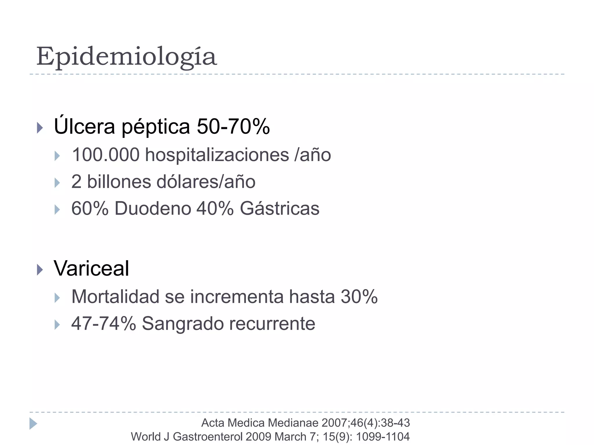Epidemiología

   Úlcera péptica 50-70%
       100.000 hospitalizaciones /año
       2 billones dólares/año
       60% Duodeno 40% Gástricas


   Variceal
       Mortalidad se incrementa hasta 30%
       47-74% Sangrado recurrente




                            Acta Medica Medianae 2007;46(4):38-43
               World J Gastroenterol 2009 March 7; 15(9): 1099-1104
 