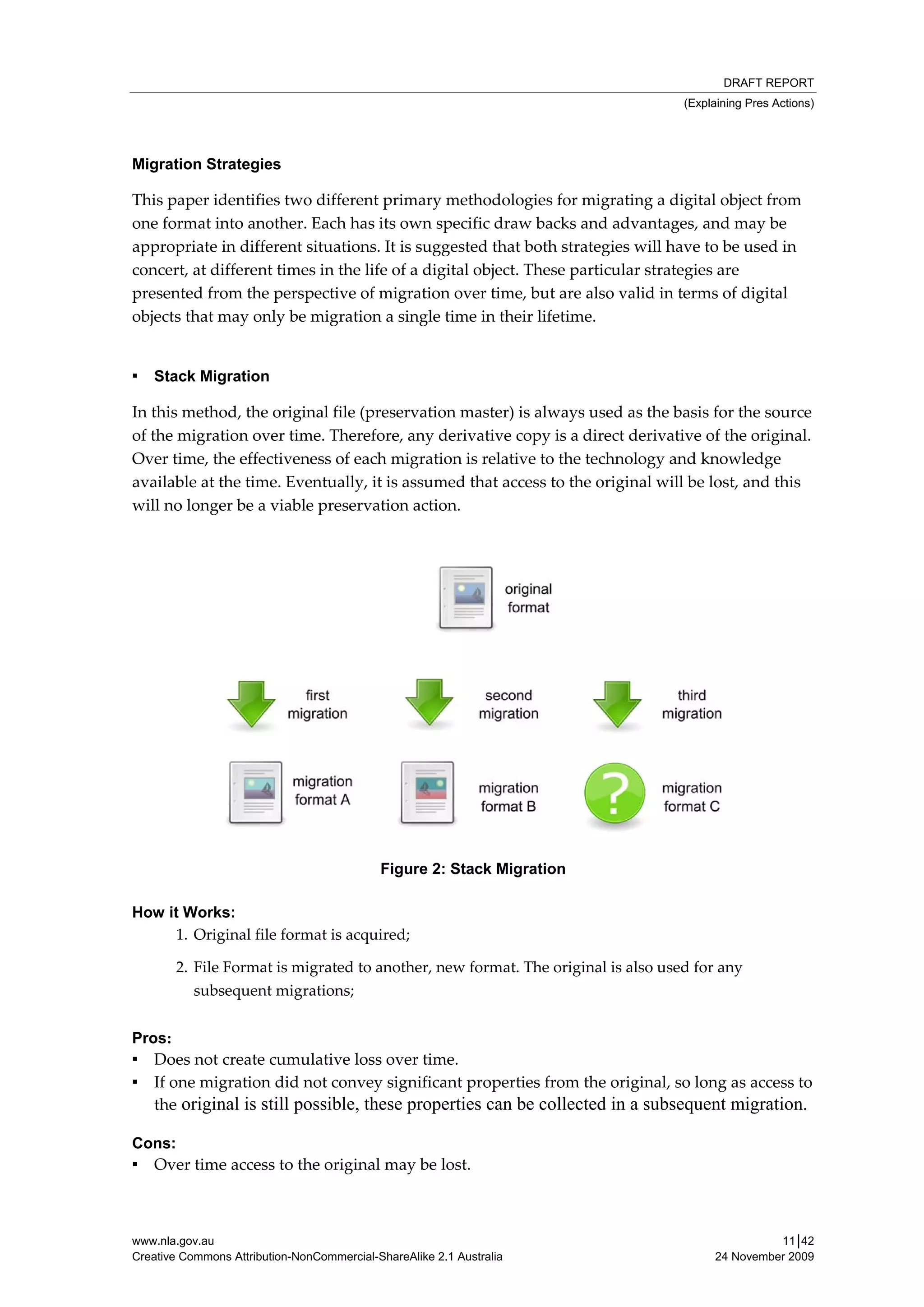 DRAFT REPORT
                                                                                  (Explaining Pres Actions)




Migration Strategies

This paper identifies two different primary methodologies for migrating a digital object from 
one format into another. Each has its own specific draw backs and advantages, and may be 
appropriate in different situations. It is suggested that both strategies will have to be used in 
concert, at different times in the life of a digital object. These particular strategies are 
presented from the perspective of migration over time, but are also valid in terms of digital 
objects that may only be migration a single time in their lifetime. 

 
▪ Stack Migration

In this method, the original file (preservation master) is always used as the basis for the source 
of the migration over time. Therefore, any derivative copy is a direct derivative of the original. 
Over time, the effectiveness of each migration is relative to the technology and knowledge 
available at the time. Eventually, it is assumed that access to the original will be lost, and this 
will no longer be a viable preservation action. 

 




                                                                                          

                                            Figure 2: Stack Migration

How it Works:
      1. Original file format is acquired; 

       2. File Format is migrated to another, new format. The original is also used for any 
          subsequent migrations; 


Pros:
▪ Does not create cumulative loss over time. 
▪ If one migration did not convey significant properties from the original, so long as access to 
   the original is still possible, these properties can be collected in a subsequent migration.

Cons:
▪ Over time access to the original may be lost. 



www.nla.gov.au                                                                                   11│42
Creative Commons Attribution-NonCommercial-ShareAlike 2.1 Australia                    24 November 2009
 